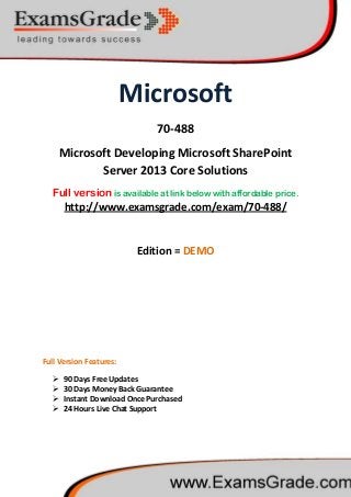 Microsoft
70-488
Microsoft Developing Microsoft SharePoint
Server 2013 Core Solutions
Full version is available at link below with affordable price.
 90 Days Free Updates
http://www.examsgrade.com/exam/70-488/
Edition = DEMO
Full Version Features:
 30 Days Money Back Guarantee
 Instant Download Once Purchased
 24 Hours Live Chat Support
 