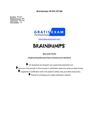 Braindumps.70-533.101.QA
Number: 70-533
Passing Score: 800
Time Limit: 120 min
File Version: 1.0
http://www.gratisexam.com/
Microsoft 70-533
Implementing Microsoft Azure Infrastructure Solutions
The Questions and Answers are a great test preparation tool.
Save your time and get on time success in certification exams by using our latest dumps.
I appeared in Certification exam and passed it easily using your latest study dump.
Thanks for providing such quality certification material.
 