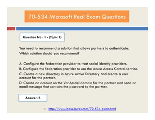 70-534 Microsoft Real Exam Questions
Question No : 1 - (Topic 1)
You need to recommend a solution that allows partners to authenticate.
Which solution should you recommend?
A. Configure the federation provider to trust social identity providers.
B. Configure the federation provider to use the Azure Access Control service.
C. Create a new directory in Azure Active Directory and create a user
account for the partner.
D. Create an account on the VanArsdel domain for the partner and send an
email message that contains the password to the partner.
Answer: B
 http://www.ipass4sures.com/70-534-exam.html
 