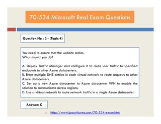70-534 Microsoft Real Exam Questions
Question No : 3 - (Topic 4)
You need to ensure that the website scales.
What should you do?
A. Deploy Traffic Manager and configure it to route user traffic to specified
endpoints to other Azure datacenters.
B. Enter multiple DNS entries in each virtual network to route requests to other
Azure datacenters.
C. Set up a new Azure datacenter to Azure datacenter VPN to enable the
solution to communicate across regions.
D. Use a virtual network to route network traffic in a single Azure datacenter.
Answer: C
 http://www.ipass4sures.com/70-534-exam.html
 