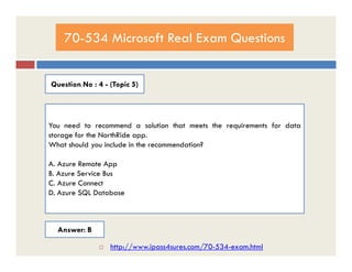70-534 Microsoft Real Exam Questions
Question No : 4 - (Topic 5)
You need to recommend a solution that meets the requirements for data
storage for the NorthRide app.storage for the NorthRide app.
What should you include in the recommendation?
A. Azure Remote App
B. Azure Service Bus
C. Azure Connect
D. Azure SQL Database
Answer: B
 http://www.ipass4sures.com/70-534-exam.html
 