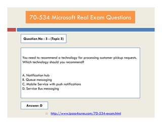 70-534 Microsoft Real Exam Questions
Question No : 5 - (Topic 5)
You need to recommend a technology for processing customer pickup requests.
Which technology should you recommend?Which technology should you recommend?
A. Notification hub
B. Queue messaging
C. Mobile Service with push notifications
D. Service Bus messaging
Answer: D
 http://www.ipass4sures.com/70-534-exam.html
 
