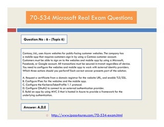 70-534 Microsoft Real Exam Questions
Question No : 6 - (Topic 6)
Contoso, Ltd., uses Azure websites for public-facing customer websites. The company has
a mobile app that requires customers sign in by using a Contoso customer account.
Customers must be able to sign on to the websites and mobile app by using a Microsoft,
Facebook, or Google account. All transactions must be secured in-transit regardless of device.Facebook, or Google account. All transactions must be secured in-transit regardless of device.
You need to configure the websites and mobile app to work with external identity providers.
Which three actions should you perform? Each correct answer presents part of the solution.
A. Request a certificate from a domain registrar for the website URL, and enable TLS/SSL.
B. Configure IPsec for the websites and the mobile app.
C. Configure the KerberosTokenProfile 1.1 protocol.
D. Configure OAuth2 to connect to an external authentication provider.
E. Build an app by using MVC 5 that is hosted in Azure to provide a framework for the
underlying authentication.
Answer: A,D,E
 http://www.ipass4sures.com/70-534-exam.html
 