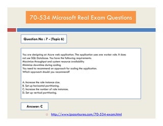 70-534 Microsoft Real Exam Questions
Question No : 7 - (Topic 6)
You are designing an Azure web application. The application uses one worker role. It does
not use SQL Database. You have the following requirements:
Maximize throughput and system resource availabilityMaximize throughput and system resource availability
Minimize downtime during scaling
You need to recommend an approach for scaling the application.
Which approach should you recommend?
A. Increase the role instance size.
B. Set up horizontal partitioning.
C. Increase the number of role instances.
D. Set up vertical partitioning.
Answer: C
 http://www.ipass4sures.com/70-534-exam.html
 
