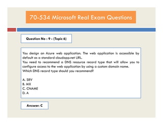 70-534 Microsoft Real Exam Questions
Question No : 9 - (Topic 6)
You design an Azure web application. The web application is accessible by
default as a standard cloudapp.net URL.
You need to recommend a DNS resource record type that will allow you toYou need to recommend a DNS resource record type that will allow you to
configure access to the web application by using a custom domain name.
Which DNS record type should you recommend?
A. SRV
B. MX
C. CNAME
D. A
Answer: C
 