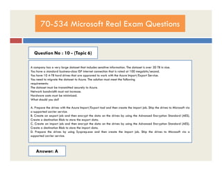 70-534 Microsoft Real Exam Questions
Question No : 10 - (Topic 6)
A company has a very large dataset that includes sensitive information. The dataset is over 30 TB in size.
You have a standard business-class ISP internet connection that is rated at 100 megabits/second.
You have 10 4-TB hard drives that are approved to work with the Azure Import/Export Service.
You need to migrate the dataset to Azure. The solution must meet the following
requirements:
The dataset must be transmitted securely to Azure.The dataset must be transmitted securely to Azure.
Network bandwidth must not increase.
Hardware costs must be minimized.
What should you do?
A. Prepare the drives with the Azure Import/Export tool and then create the import job. Ship the drives to Microsoft via
a supported carrier service.
B. Create an export job and then encrypt the data on the drives by using the Advanced Encryption Standard (AES).
Create a destination Blob to store the export data.
C. Create an import job and then encrypt the data on the drives by using the Advanced Encryption Standard (AES).
Create a destination Blob to store the import data.
D. Prepare the drives by using Sysprep.exe and then create the import job. Ship the drives to Microsoft via a
supported carrier service.
Answer: A
 