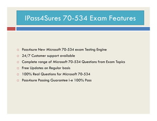 IPass4Sures 70-534 Exam Features
 Pass4sure New Microsoft 70-534 exam Testing Engine
 24/7 Customer support available
Complete range of Microsoft 70-534 Questions from Exam Topics Complete range of Microsoft 70-534 Questions from Exam Topics
 Free Updates on Regular basis
 100% Real Questions for Microsoft 70-534
 Pass4sure Passing Guarantee i-e 100% Pass
 