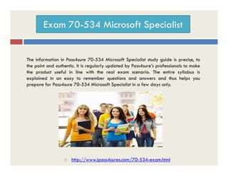 Exam 70-534 Microsoft Specialist
The information in Pass4sure 70-534 Microsoft Specialist study guide is precise, to
the point and authentic. It is regularly updated by Pass4sure’s professionals to make
the product useful in line with the real exam scenario. The entire syllabus is
explained in an easy to remember questions and answers and thus helps you
prepare for Pass4sure 70-534 Microsoft Specialist in a few days only.
 http://www.ipass4sures.com/70-534-exam.html
 