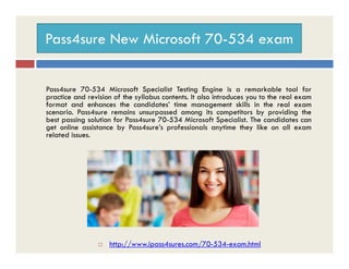 Pass4sure New Microsoft 70-534 exam
Pass4sure 70-534 Microsoft Specialist Testing Engine is a remarkable tool for
practice and revision of the syllabus contents. It also introduces you to the real exam
format and enhances the candidates’ time management skills in the real exam
scenario. Pass4sure remains unsurpassed among its competitors by providing the
best passing solution for Pass4sure 70-534 Microsoft Specialist. The candidates can
get online assistance by Pass4sure’s professionals anytime they like on all exam
related issues.related issues.
 http://www.ipass4sures.com/70-534-exam.html
 