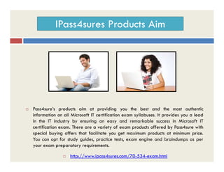 IPass4sures Products Aim
 Pass4sure’s products aim at providing you the best and the most authentic
information on all Microsoft IT certification exam syllabuses. It provides you a lead
in the IT industry by ensuring an easy and remarkable success in Microsoft IT
certification exam. There are a variety of exam products offered by Pass4sure with
special buying offers that facilitate you get maximum products at minimum price.
You can opt for study guides, practice tests, exam engine and braindumps as per
your exam preparatory requirements.
 http://www.ipass4sures.com/70-534-exam.html
 