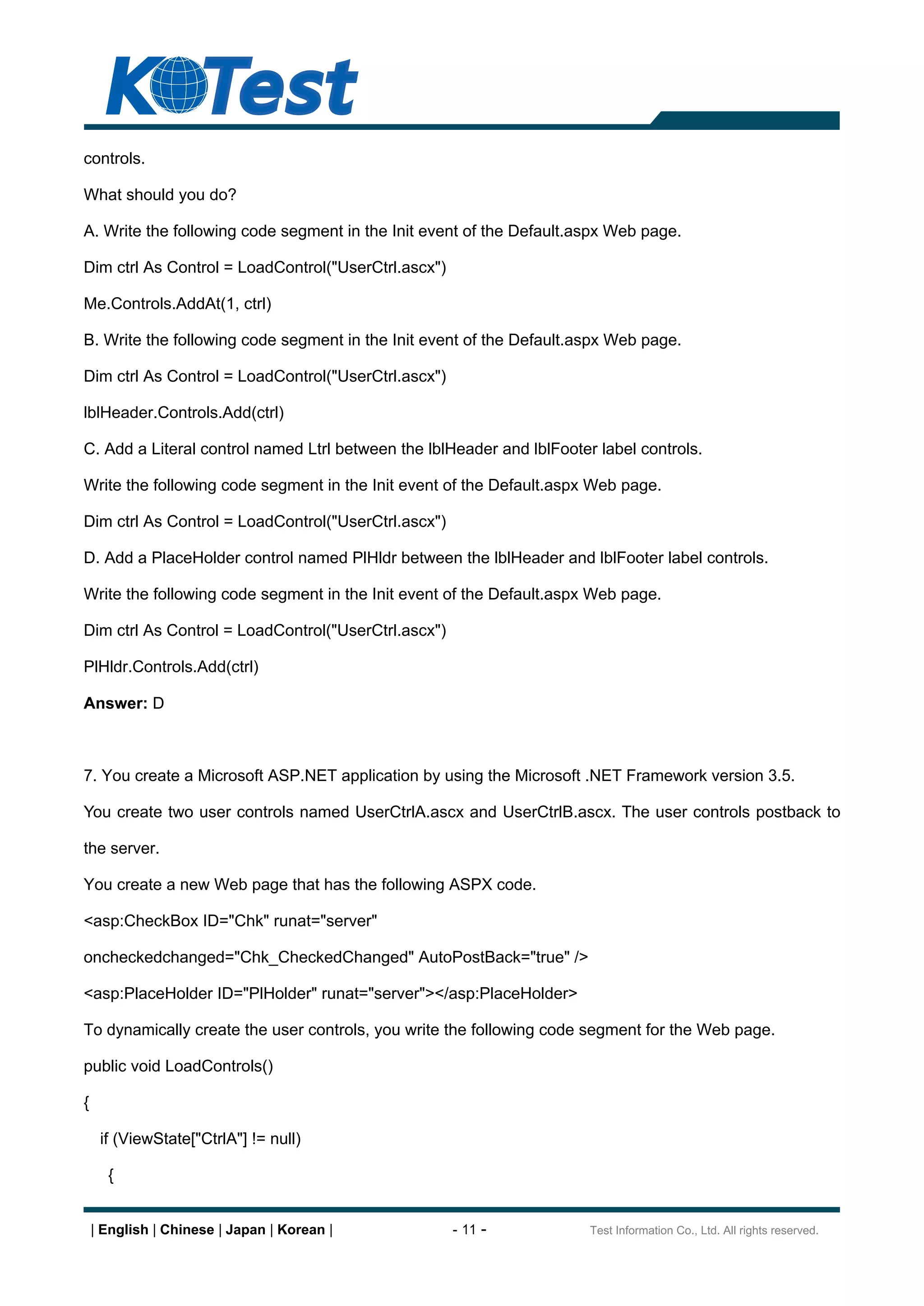 controls.

What should you do?

A. Write the following code segment in the Init event of the Default.aspx Web page.

Dim ctrl As Control = LoadControl("UserCtrl.ascx")

Me.Controls.AddAt(1, ctrl)

B. Write the following code segment in the Init event of the Default.aspx Web page.

Dim ctrl As Control = LoadControl("UserCtrl.ascx")

lblHeader.Controls.Add(ctrl)

C. Add a Literal control named Ltrl between the lblHeader and lblFooter label controls.

Write the following code segment in the Init event of the Default.aspx Web page.

Dim ctrl As Control = LoadControl("UserCtrl.ascx")

D. Add a PlaceHolder control named PlHldr between the lblHeader and lblFooter label controls.

Write the following code segment in the Init event of the Default.aspx Web page.

Dim ctrl As Control = LoadControl("UserCtrl.ascx")

PlHldr.Controls.Add(ctrl)

Answer: D



7. You create a Microsoft ASP.NET application by using the Microsoft .NET Framework version 3.5.

You create two user controls named UserCtrlA.ascx and UserCtrlB.ascx. The user controls postback to

the server.

You create a new Web page that has the following ASPX code.

<asp:CheckBox ID="Chk" runat="server"

oncheckedchanged="Chk_CheckedChanged" AutoPostBack="true" />

<asp:PlaceHolder ID="PlHolder" runat="server"></asp:PlaceHolder>

To dynamically create the user controls, you write the following code segment for the Web page.

public void LoadControls()

{

     if (ViewState["CtrlA"] != null)

      {


    | English | Chinese | Japan | Korean |           - 11 -            Test Information Co., Ltd. All rights reserved.
 