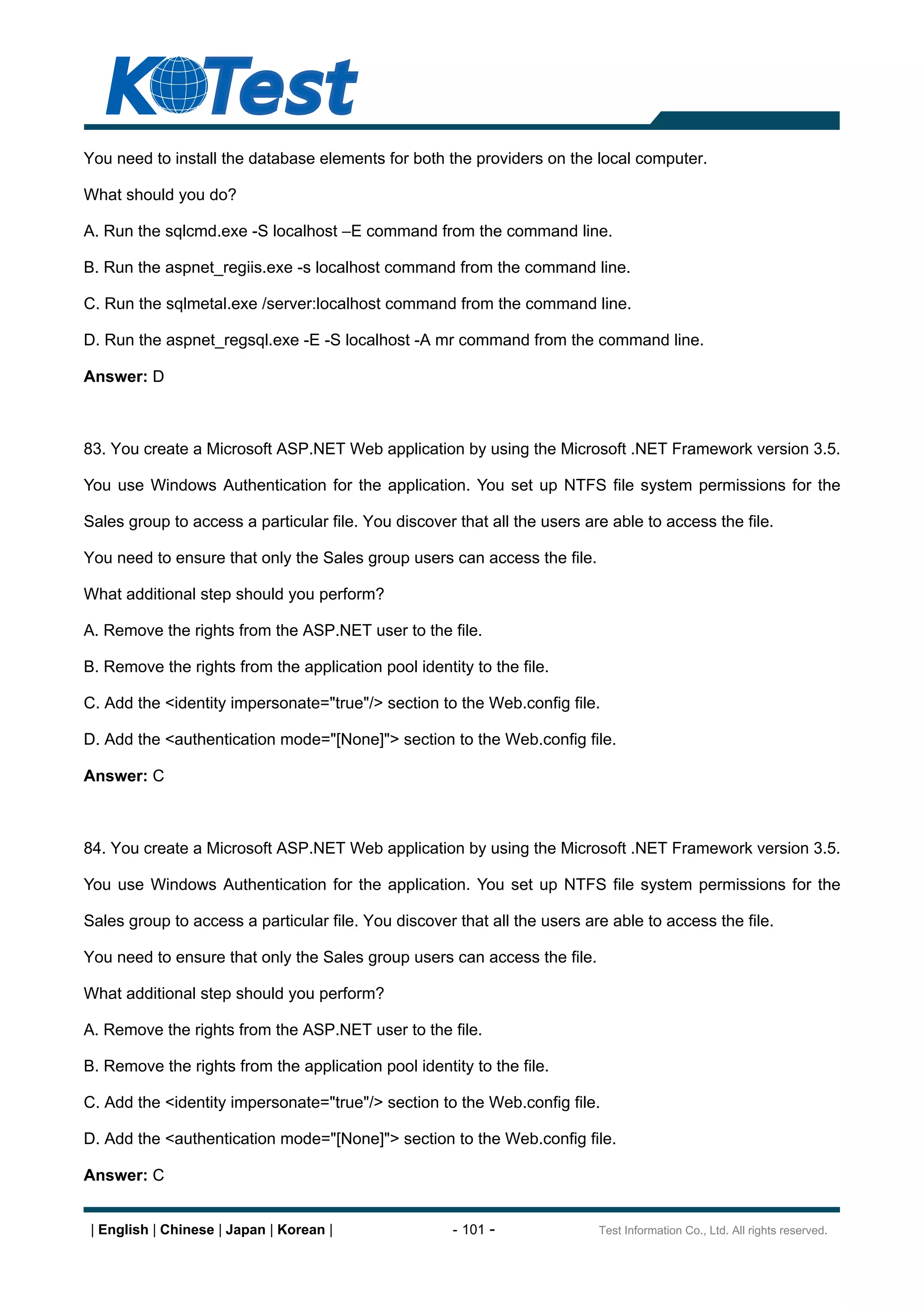 You need to install the database elements for both the providers on the local computer.

What should you do?

A. Run the sqlcmd.exe -S localhost E command from the command line.

B. Run the aspnet_regiis.exe -s localhost command from the command line.

C. Run the sqlmetal.exe /server:localhost command from the command line.

D. Run the aspnet_regsql.exe -E -S localhost -A mr command from the command line.

Answer: D



83. You create a Microsoft ASP.NET Web application by using the Microsoft .NET Framework version 3.5.

You use Windows Authentication for the application. You set up NTFS file system permissions for the

Sales group to access a particular file. You discover that all the users are able to access the file.

You need to ensure that only the Sales group users can access the file.

What additional step should you perform?

A. Remove the rights from the ASP.NET user to the file.

B. Remove the rights from the application pool identity to the file.

C. Add the <identity impersonate="true"/> section to the Web.config file.

D. Add the <authentication mode="[None]"> section to the Web.config file.

Answer: C



84. You create a Microsoft ASP.NET Web application by using the Microsoft .NET Framework version 3.5.

You use Windows Authentication for the application. You set up NTFS file system permissions for the

Sales group to access a particular file. You discover that all the users are able to access the file.

You need to ensure that only the Sales group users can access the file.

What additional step should you perform?

A. Remove the rights from the ASP.NET user to the file.

B. Remove the rights from the application pool identity to the file.

C. Add the <identity impersonate="true"/> section to the Web.config file.

D. Add the <authentication mode="[None]"> section to the Web.config file.

Answer: C


 | English | Chinese | Japan | Korean |               - 101 -              Test Information Co., Ltd. All rights reserved.
 