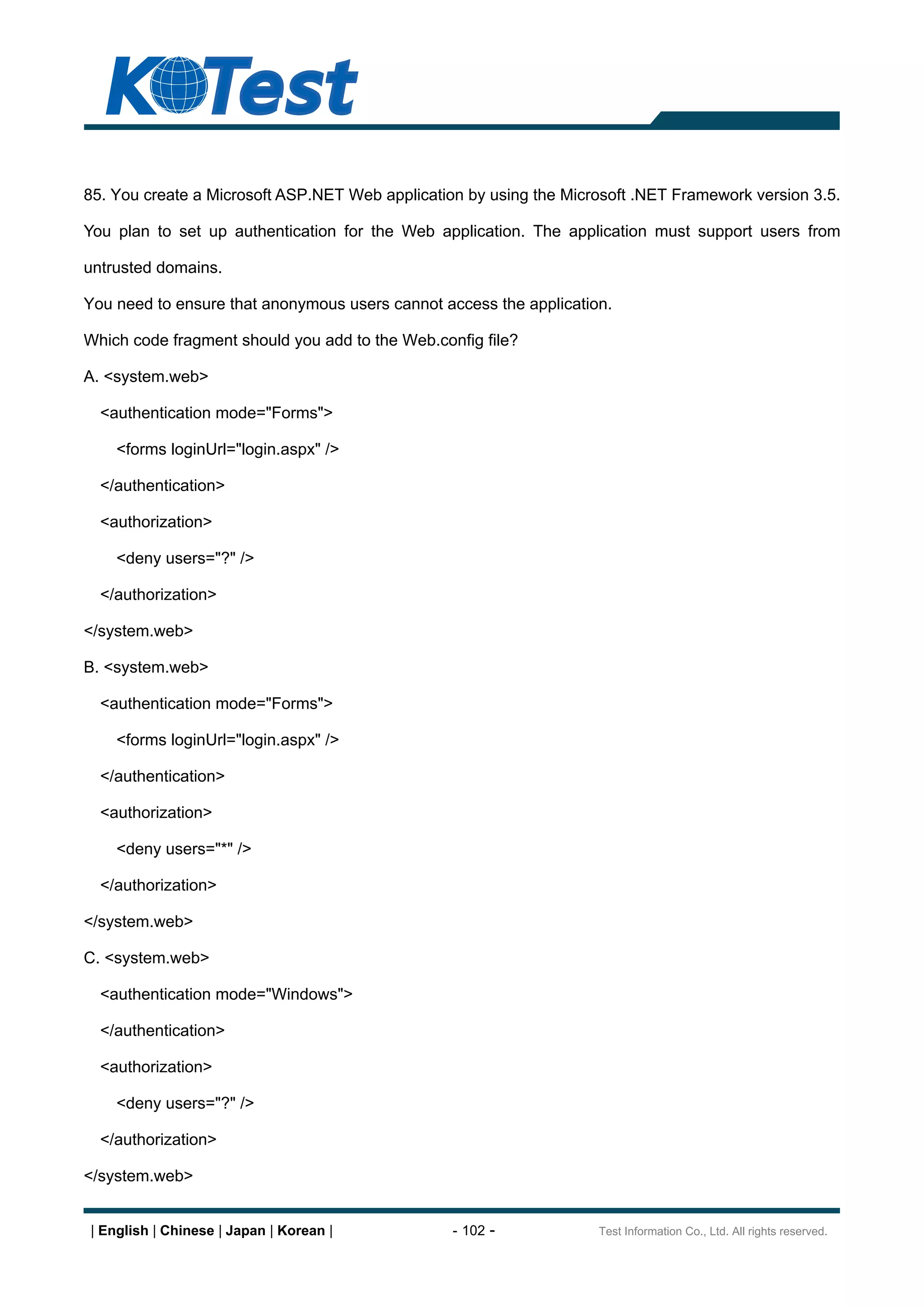 85. You create a Microsoft ASP.NET Web application by using the Microsoft .NET Framework version 3.5.

You plan to set up authentication for the Web application. The application must support users from

untrusted domains.

You need to ensure that anonymous users cannot access the application.

Which code fragment should you add to the Web.config file?

A. <system.web>

  <authentication mode="Forms">

    <forms loginUrl="login.aspx" />

  </authentication>

  <authorization>

    <deny users="?" />

  </authorization>

</system.web>

B. <system.web>

  <authentication mode="Forms">

    <forms loginUrl="login.aspx" />

  </authentication>

  <authorization>

    <deny users="*" />

  </authorization>

</system.web>

C. <system.web>

  <authentication mode="Windows">

  </authentication>

  <authorization>

    <deny users="?" />

  </authorization>

</system.web>


| English | Chinese | Japan | Korean |           - 102 -            Test Information Co., Ltd. All rights reserved.
 