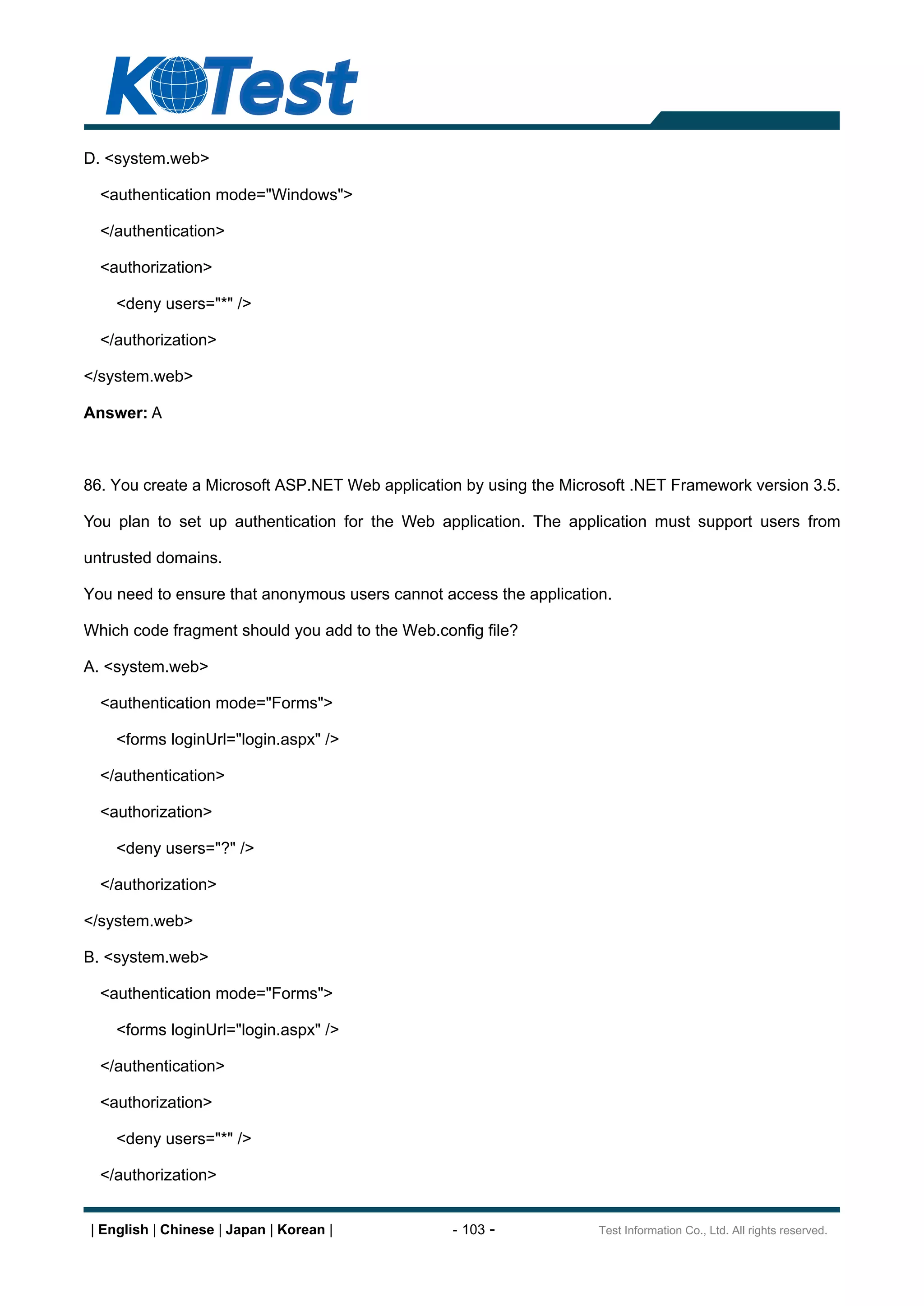 D. <system.web>

  <authentication mode="Windows">

  </authentication>

  <authorization>

    <deny users="*" />

  </authorization>

</system.web>

Answer: A



86. You create a Microsoft ASP.NET Web application by using the Microsoft .NET Framework version 3.5.

You plan to set up authentication for the Web application. The application must support users from

untrusted domains.

You need to ensure that anonymous users cannot access the application.

Which code fragment should you add to the Web.config file?

A. <system.web>

  <authentication mode="Forms">

    <forms loginUrl="login.aspx" />

  </authentication>

  <authorization>

    <deny users="?" />

  </authorization>

</system.web>

B. <system.web>

  <authentication mode="Forms">

    <forms loginUrl="login.aspx" />

  </authentication>

  <authorization>

    <deny users="*" />

  </authorization>


| English | Chinese | Japan | Korean |           - 103 -            Test Information Co., Ltd. All rights reserved.
 
