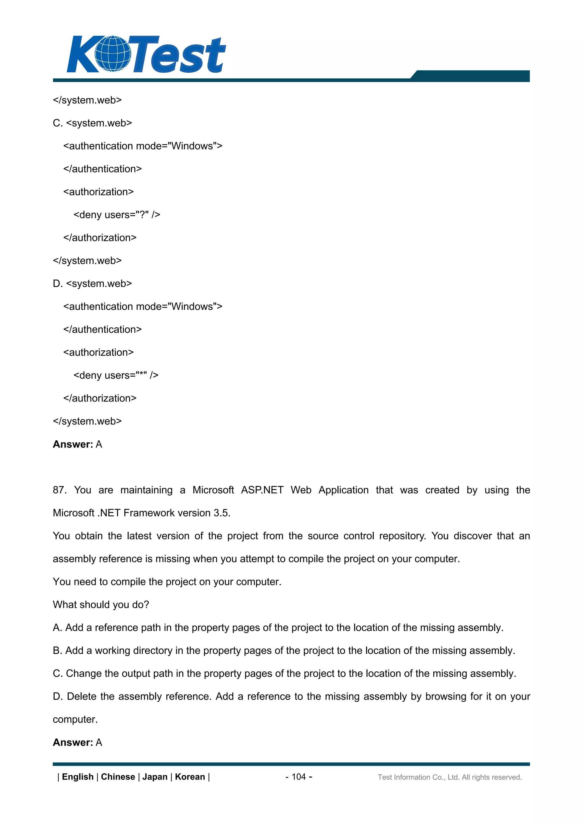 </system.web>

C. <system.web>

  <authentication mode="Windows">

  </authentication>

  <authorization>

     <deny users="?" />

  </authorization>

</system.web>

D. <system.web>

  <authentication mode="Windows">

  </authentication>

  <authorization>

     <deny users="*" />

  </authorization>

</system.web>

Answer: A



87. You are maintaining a Microsoft ASP.NET Web Application that was created by using the

Microsoft .NET Framework version 3.5.

You obtain the latest version of the project from the source control repository. You discover that an

assembly reference is missing when you attempt to compile the project on your computer.

You need to compile the project on your computer.

What should you do?

A. Add a reference path in the property pages of the project to the location of the missing assembly.

B. Add a working directory in the property pages of the project to the location of the missing assembly.

C. Change the output path in the property pages of the project to the location of the missing assembly.

D. Delete the assembly reference. Add a reference to the missing assembly by browsing for it on your

computer.

Answer: A


 | English | Chinese | Japan | Korean |             - 104 -              Test Information Co., Ltd. All rights reserved.
 