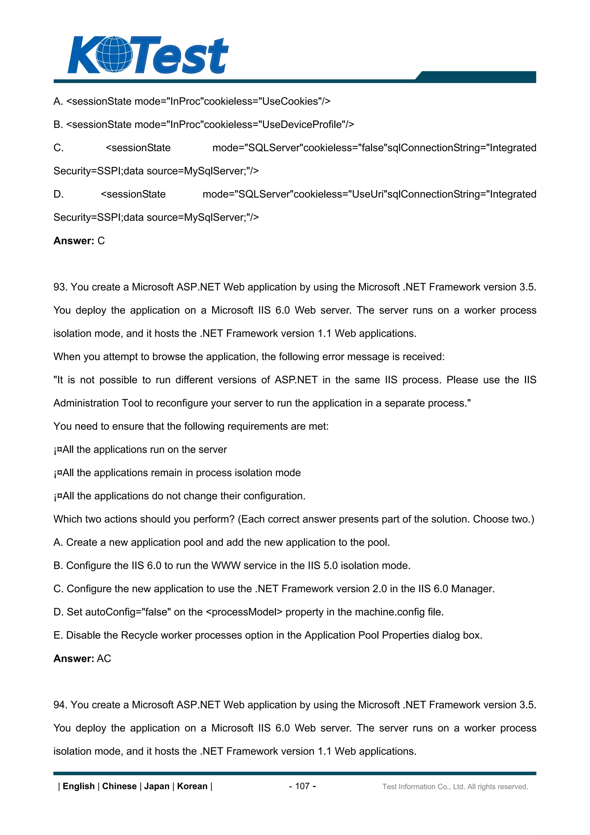 A. <sessionState mode="InProc"cookieless="UseCookies"/>

B. <sessionState mode="InProc"cookieless="UseDeviceProfile"/>

C.          <sessionState             mode="SQLServer"cookieless="false"sqlConnectionString="Integrated

Security=SSPI;data source=MySqlServer;"/>

D.         <sessionState            mode="SQLServer"cookieless="UseUri"sqlConnectionString="Integrated

Security=SSPI;data source=MySqlServer;"/>

Answer: C



93. You create a Microsoft ASP.NET Web application by using the Microsoft .NET Framework version 3.5.

You deploy the application on a Microsoft IIS 6.0 Web server. The server runs on a worker process

isolation mode, and it hosts the .NET Framework version 1.1 Web applications.

When you attempt to browse the application, the following error message is received:

"It is not possible to run different versions of ASP.NET in the same IIS process. Please use the IIS

Administration Tool to reconfigure your server to run the application in a separate process."

You need to ensure that the following requirements are met:

¡¤All the applications run on the server

¡¤All the applications remain in process isolation mode

¡¤All the applications do not change their configuration.

Which two actions should you perform? (Each correct answer presents part of the solution. Choose two.)

A. Create a new application pool and add the new application to the pool.

B. Configure the IIS 6.0 to run the WWW service in the IIS 5.0 isolation mode.

C. Configure the new application to use the .NET Framework version 2.0 in the IIS 6.0 Manager.

D. Set autoConfig="false" on the <processModel> property in the machine.config file.

E. Disable the Recycle worker processes option in the Application Pool Properties dialog box.

Answer: AC



94. You create a Microsoft ASP.NET Web application by using the Microsoft .NET Framework version 3.5.

You deploy the application on a Microsoft IIS 6.0 Web server. The server runs on a worker process

isolation mode, and it hosts the .NET Framework version 1.1 Web applications.


 | English | Chinese | Japan | Korean |              - 107 -             Test Information Co., Ltd. All rights reserved.
 