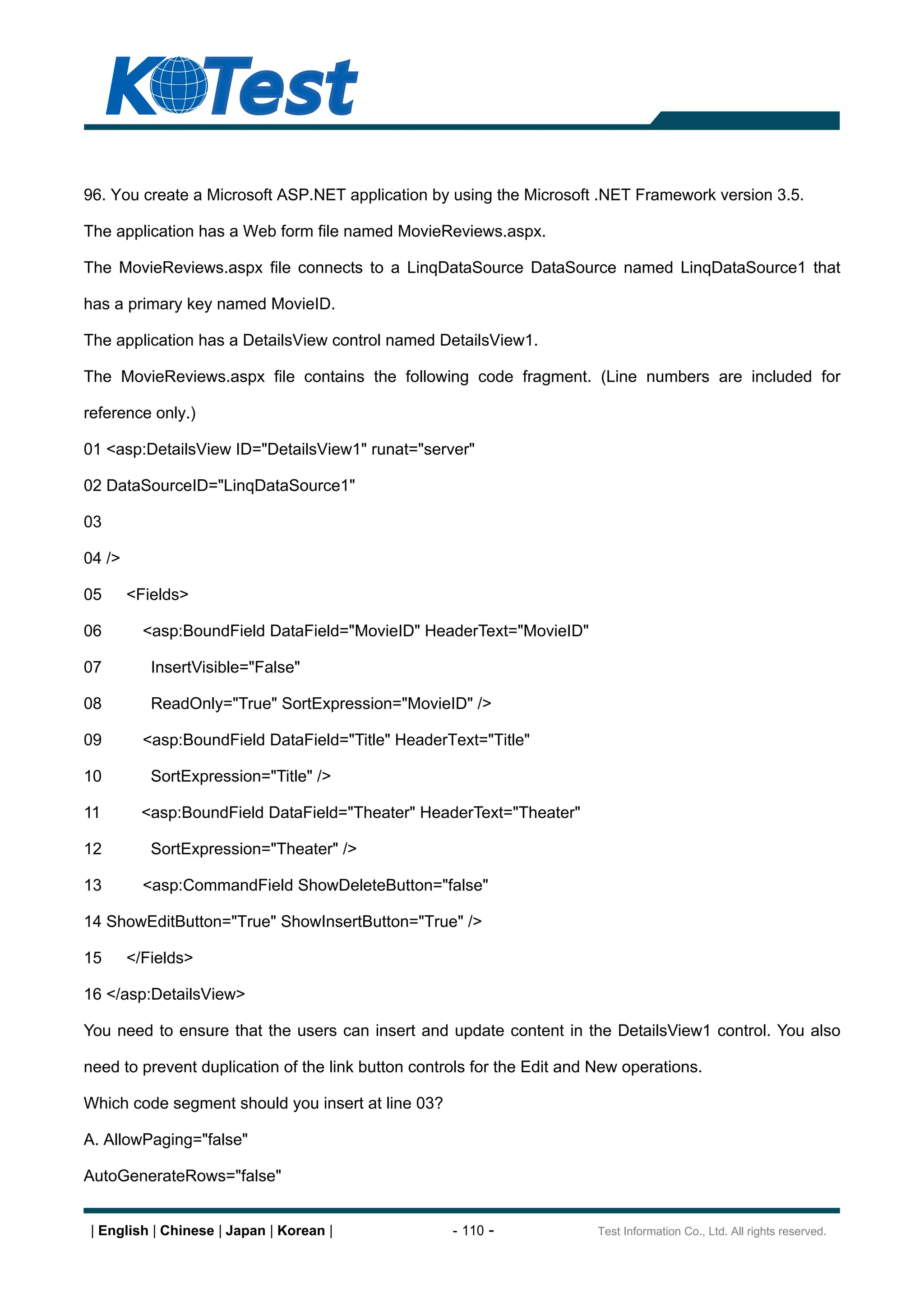 96. You create a Microsoft ASP.NET application by using the Microsoft .NET Framework version 3.5.

The application has a Web form file named MovieReviews.aspx.

The MovieReviews.aspx file connects to a LinqDataSource DataSource named LinqDataSource1 that

has a primary key named MovieID.

The application has a DetailsView control named DetailsView1.

The MovieReviews.aspx file contains the following code fragment. (Line numbers are included for

reference only.)

01 <asp:DetailsView ID="DetailsView1" runat="server"

02 DataSourceID="LinqDataSource1"

03

04 />

05      <Fields>

06        <asp:BoundField DataField="MovieID" HeaderText="MovieID"

07         InsertVisible="False"

08         ReadOnly="True" SortExpression="MovieID" />

09        <asp:BoundField DataField="Title" HeaderText="Title"

10         SortExpression="Title" />

11        <asp:BoundField DataField="Theater" HeaderText="Theater"

12         SortExpression="Theater" />

13        <asp:CommandField ShowDeleteButton="false"

14 ShowEditButton="True" ShowInsertButton="True" />

15      </Fields>

16 </asp:DetailsView>

You need to ensure that the users can insert and update content in the DetailsView1 control. You also

need to prevent duplication of the link button controls for the Edit and New operations.

Which code segment should you insert at line 03?

A. AllowPaging="false"

AutoGenerateRows="false"


 | English | Chinese | Japan | Korean |             - 110 -              Test Information Co., Ltd. All rights reserved.
 