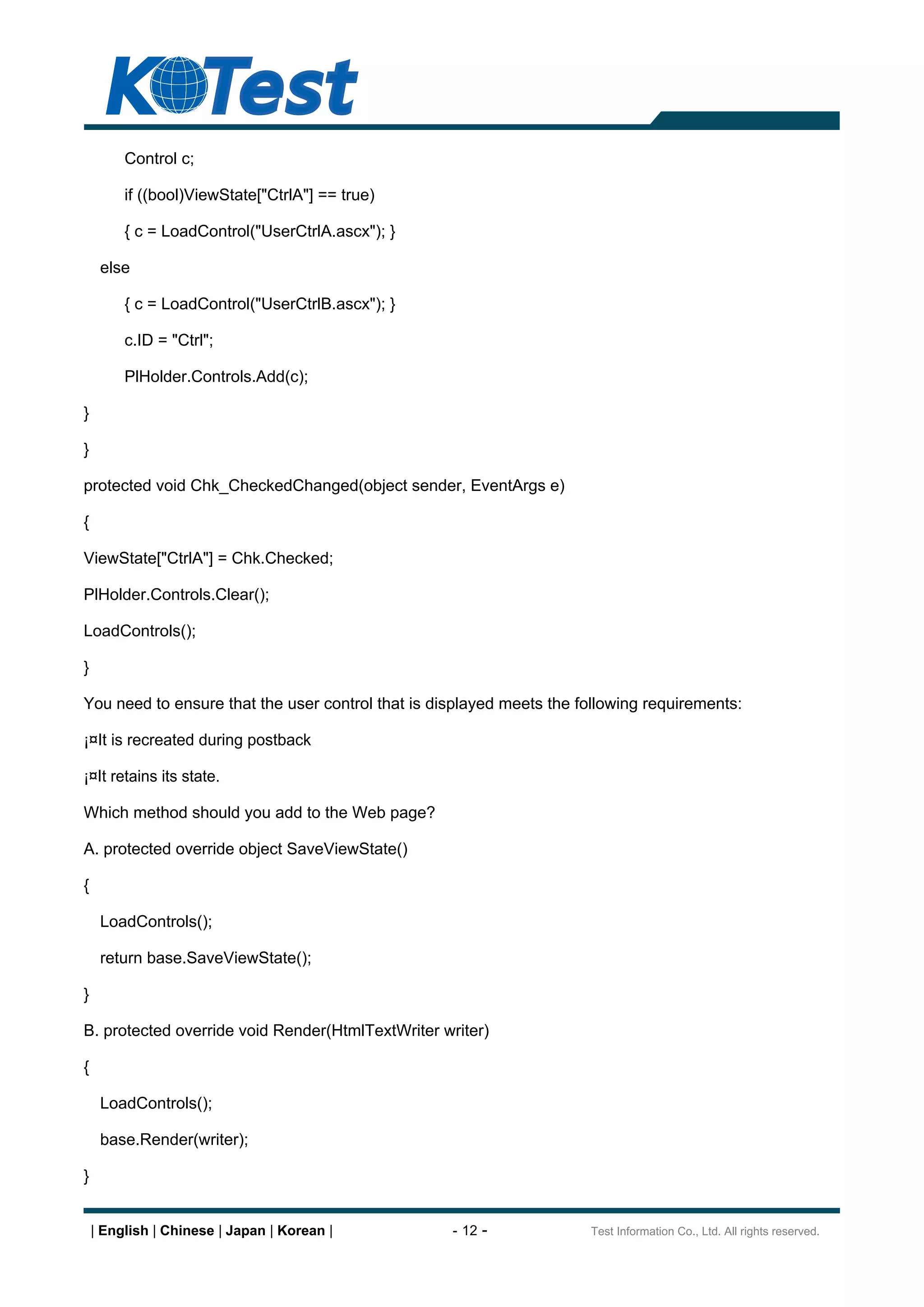 Control c;

         if ((bool)ViewState["CtrlA"] == true)

         { c = LoadControl("UserCtrlA.ascx"); }

     else

         { c = LoadControl("UserCtrlB.ascx"); }

         c.ID = "Ctrl";

         PlHolder.Controls.Add(c);

}

}

protected void Chk_CheckedChanged(object sender, EventArgs e)

{

ViewState["CtrlA"] = Chk.Checked;

PlHolder.Controls.Clear();

LoadControls();

}

You need to ensure that the user control that is displayed meets the following requirements:

¡¤It is recreated during postback

¡¤It retains its state.

Which method should you add to the Web page?

A. protected override object SaveViewState()

{

     LoadControls();

     return base.SaveViewState();

}

B. protected override void Render(HtmlTextWriter writer)

{

     LoadControls();

     base.Render(writer);

}


    | English | Chinese | Japan | Korean |         - 12 -             Test Information Co., Ltd. All rights reserved.
 