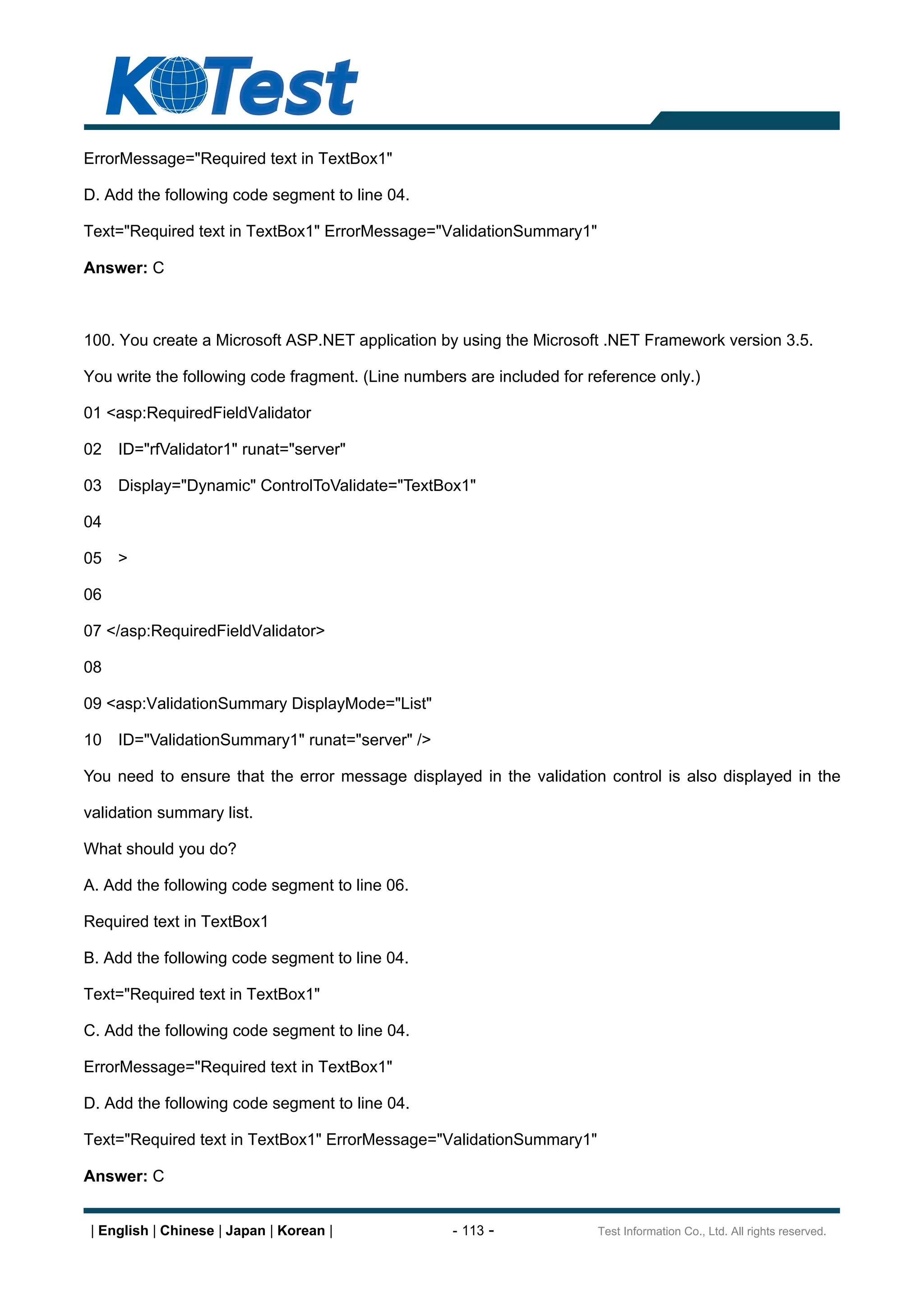 ErrorMessage="Required text in TextBox1"

D. Add the following code segment to line 04.

Text="Required text in TextBox1" ErrorMessage="ValidationSummary1"

Answer: C



100. You create a Microsoft ASP.NET application by using the Microsoft .NET Framework version 3.5.

You write the following code fragment. (Line numbers are included for reference only.)

01 <asp:RequiredFieldValidator

02   ID="rfValidator1" runat="server"

03   Display="Dynamic" ControlToValidate="TextBox1"

04

05   >

06

07 </asp:RequiredFieldValidator>

08

09 <asp:ValidationSummary DisplayMode="List"

10   ID="ValidationSummary1" runat="server" />

You need to ensure that the error message displayed in the validation control is also displayed in the

validation summary list.

What should you do?

A. Add the following code segment to line 06.

Required text in TextBox1

B. Add the following code segment to line 04.

Text="Required text in TextBox1"

C. Add the following code segment to line 04.

ErrorMessage="Required text in TextBox1"

D. Add the following code segment to line 04.

Text="Required text in TextBox1" ErrorMessage="ValidationSummary1"

Answer: C


 | English | Chinese | Japan | Korean |            - 113 -             Test Information Co., Ltd. All rights reserved.
 