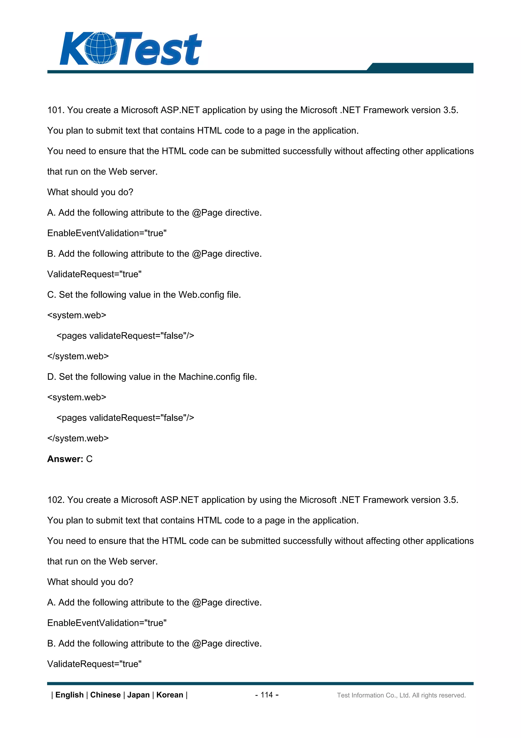 101. You create a Microsoft ASP.NET application by using the Microsoft .NET Framework version 3.5.

You plan to submit text that contains HTML code to a page in the application.

You need to ensure that the HTML code can be submitted successfully without affecting other applications

that run on the Web server.

What should you do?

A. Add the following attribute to the @Page directive.

EnableEventValidation="true"

B. Add the following attribute to the @Page directive.

ValidateRequest="true"

C. Set the following value in the Web.config file.

<system.web>

  <pages validateRequest="false"/>

</system.web>

D. Set the following value in the Machine.config file.

<system.web>

  <pages validateRequest="false"/>

</system.web>

Answer: C



102. You create a Microsoft ASP.NET application by using the Microsoft .NET Framework version 3.5.

You plan to submit text that contains HTML code to a page in the application.

You need to ensure that the HTML code can be submitted successfully without affecting other applications

that run on the Web server.

What should you do?

A. Add the following attribute to the @Page directive.

EnableEventValidation="true"

B. Add the following attribute to the @Page directive.

ValidateRequest="true"


 | English | Chinese | Japan | Korean |              - 114 -           Test Information Co., Ltd. All rights reserved.
 
