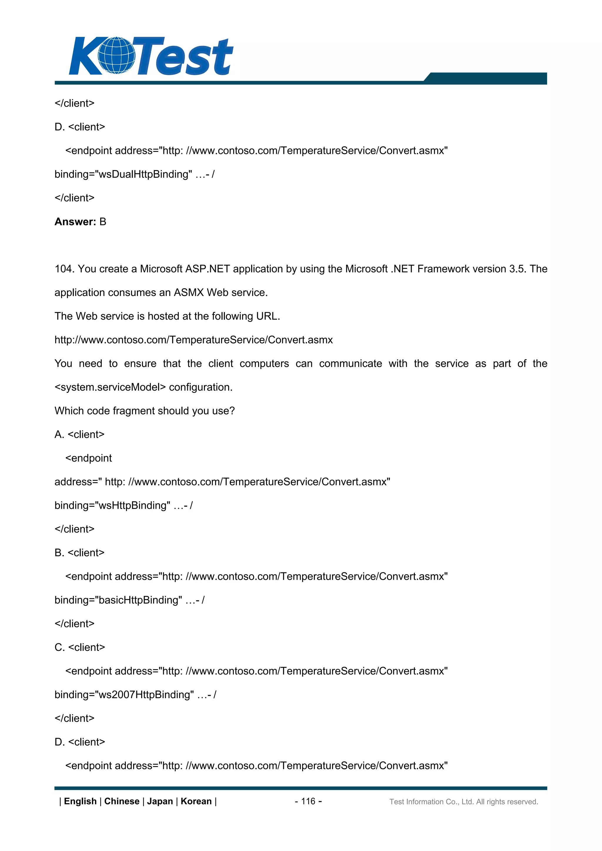 </client>

D. <client>

  <endpoint address="http: //www.contoso.com/TemperatureService/Convert.asmx"

binding="wsDualHttpBinding"              -/

</client>

Answer: B



104. You create a Microsoft ASP.NET application by using the Microsoft .NET Framework version 3.5. The

application consumes an ASMX Web service.

The Web service is hosted at the following URL.

http://www.contoso.com/TemperatureService/Convert.asmx

You need to ensure that the client computers can communicate with the service as part of the

<system.serviceModel> configuration.

Which code fragment should you use?

A. <client>

  <endpoint

address=" http: //www.contoso.com/TemperatureService/Convert.asmx"

binding="wsHttpBinding"        -/

</client>

B. <client>

  <endpoint address="http: //www.contoso.com/TemperatureService/Convert.asmx"

binding="basicHttpBinding"          -/

</client>

C. <client>

  <endpoint address="http: //www.contoso.com/TemperatureService/Convert.asmx"

binding="ws2007HttpBinding"              -/

</client>

D. <client>

  <endpoint address="http: //www.contoso.com/TemperatureService/Convert.asmx"


 | English | Chinese | Japan | Korean |           - 116 -            Test Information Co., Ltd. All rights reserved.
 