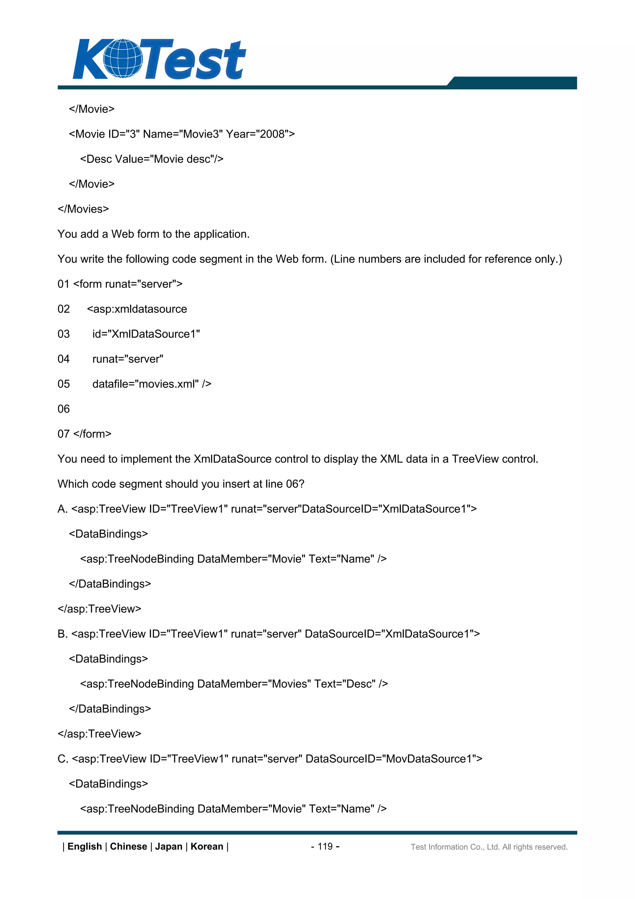 </Movie>

  <Movie ID="3" Name="Movie3" Year="2008">

     <Desc Value="Movie desc"/>

  </Movie>

</Movies>

You add a Web form to the application.

You write the following code segment in the Web form. (Line numbers are included for reference only.)

01 <form runat="server">

02    <asp:xmldatasource

03     id="XmlDataSource1"

04     runat="server"

05     datafile="movies.xml" />

06

07 </form>

You need to implement the XmlDataSource control to display the XML data in a TreeView control.

Which code segment should you insert at line 06?

A. <asp:TreeView ID="TreeView1" runat="server"DataSourceID="XmlDataSource1">

  <DataBindings>

     <asp:TreeNodeBinding DataMember="Movie" Text="Name" />

  </DataBindings>

</asp:TreeView>

B. <asp:TreeView ID="TreeView1" runat="server" DataSourceID="XmlDataSource1">

  <DataBindings>

     <asp:TreeNodeBinding DataMember="Movies" Text="Desc" />

  </DataBindings>

</asp:TreeView>

C. <asp:TreeView ID="TreeView1" runat="server" DataSourceID="MovDataSource1">

  <DataBindings>

     <asp:TreeNodeBinding DataMember="Movie" Text="Name" />


| English | Chinese | Japan | Korean |             - 119 -            Test Information Co., Ltd. All rights reserved.
 