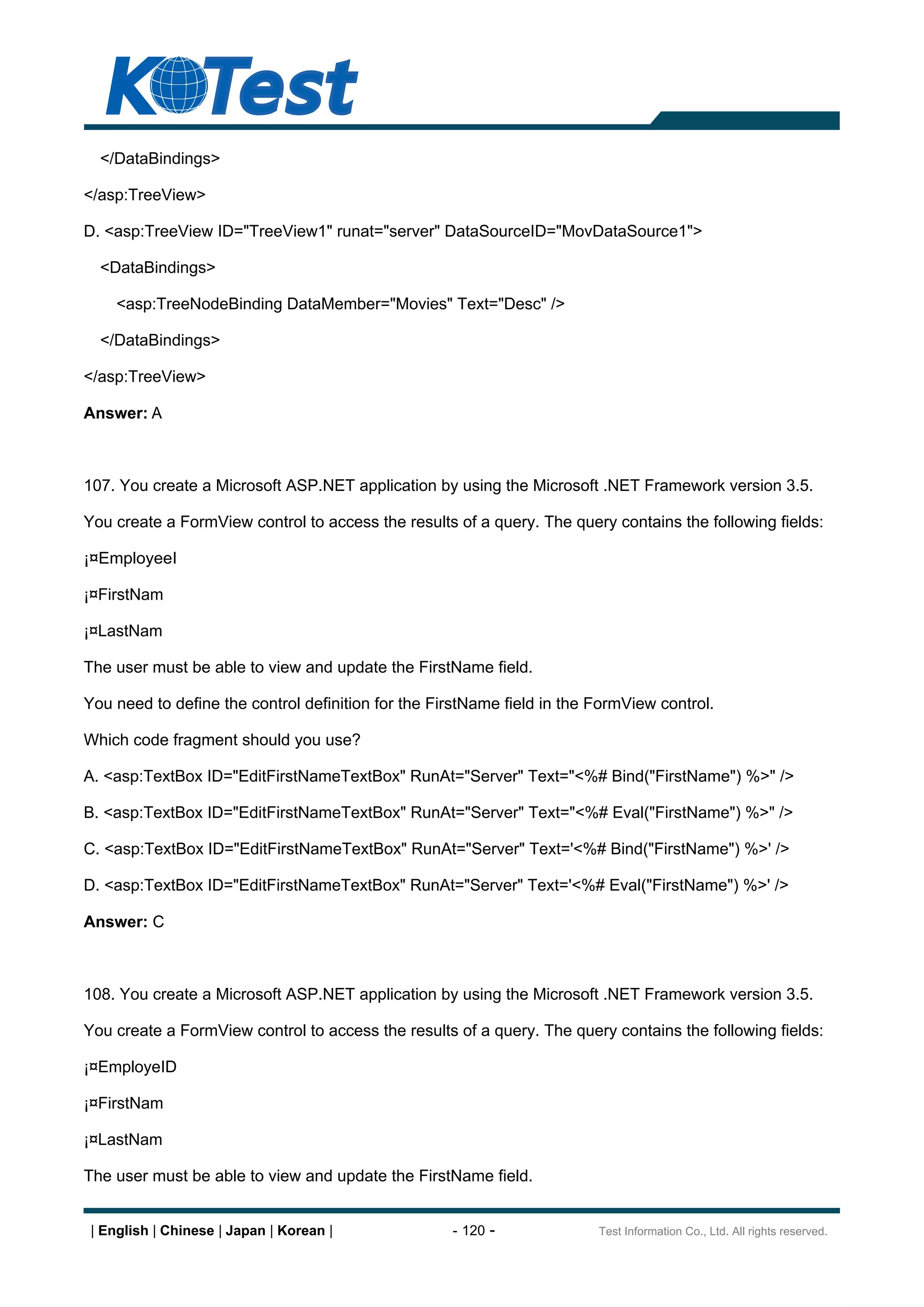 </DataBindings>

</asp:TreeView>

D. <asp:TreeView ID="TreeView1" runat="server" DataSourceID="MovDataSource1">

  <DataBindings>

     <asp:TreeNodeBinding DataMember="Movies" Text="Desc" />

  </DataBindings>

</asp:TreeView>

Answer: A



107. You create a Microsoft ASP.NET application by using the Microsoft .NET Framework version 3.5.

You create a FormView control to access the results of a query. The query contains the following fields:

¡¤EmployeeI

¡¤FirstNam

¡¤LastNam

The user must be able to view and update the FirstName field.

You need to define the control definition for the FirstName field in the FormView control.

Which code fragment should you use?

A. <asp:TextBox ID="EditFirstNameTextBox" RunAt="Server" Text="<%# Bind("FirstName") %>" />

B. <asp:TextBox ID="EditFirstNameTextBox" RunAt="Server" Text="<%# Eval("FirstName") %>" />

C. <asp:TextBox ID="EditFirstNameTextBox" RunAt="Server" Text='<%# Bind("FirstName") %>' />

D. <asp:TextBox ID="EditFirstNameTextBox" RunAt="Server" Text='<%# Eval("FirstName") %>' />

Answer: C



108. You create a Microsoft ASP.NET application by using the Microsoft .NET Framework version 3.5.

You create a FormView control to access the results of a query. The query contains the following fields:

¡¤EmployeID

¡¤FirstNam

¡¤LastNam

The user must be able to view and update the FirstName field.


 | English | Chinese | Japan | Korean |             - 120 -              Test Information Co., Ltd. All rights reserved.
 