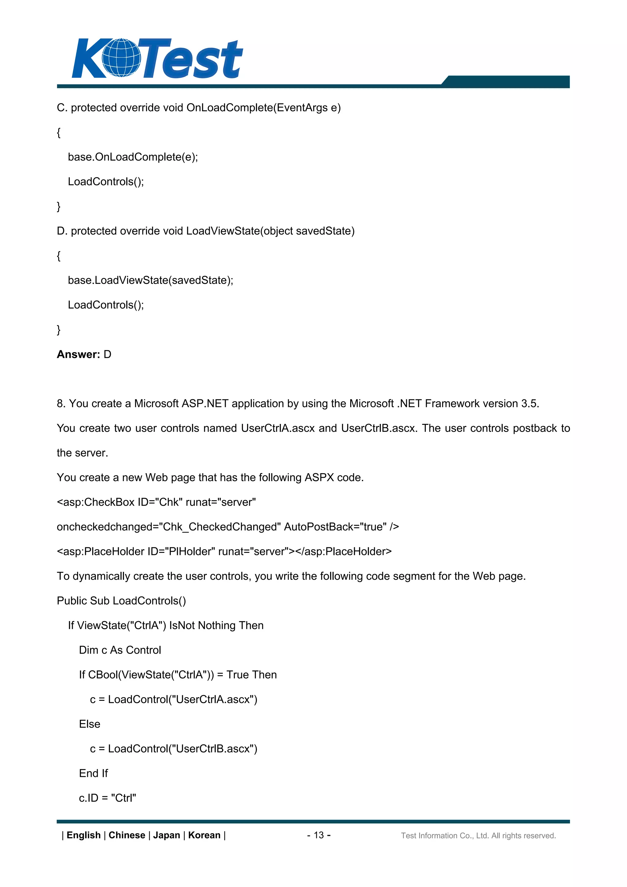 C. protected override void OnLoadComplete(EventArgs e)

{

     base.OnLoadComplete(e);

     LoadControls();

}

D. protected override void LoadViewState(object savedState)

{

     base.LoadViewState(savedState);

     LoadControls();

}

Answer: D



8. You create a Microsoft ASP.NET application by using the Microsoft .NET Framework version 3.5.

You create two user controls named UserCtrlA.ascx and UserCtrlB.ascx. The user controls postback to

the server.

You create a new Web page that has the following ASPX code.

<asp:CheckBox ID="Chk" runat="server"

oncheckedchanged="Chk_CheckedChanged" AutoPostBack="true" />

<asp:PlaceHolder ID="PlHolder" runat="server"></asp:PlaceHolder>

To dynamically create the user controls, you write the following code segment for the Web page.

Public Sub LoadControls()

     If ViewState("CtrlA") IsNot Nothing Then

        Dim c As Control

        If CBool(ViewState("CtrlA")) = True Then

          c = LoadControl("UserCtrlA.ascx")

        Else

          c = LoadControl("UserCtrlB.ascx")

        End If

        c.ID = "Ctrl"


    | English | Chinese | Japan | Korean |         - 13 -            Test Information Co., Ltd. All rights reserved.
 