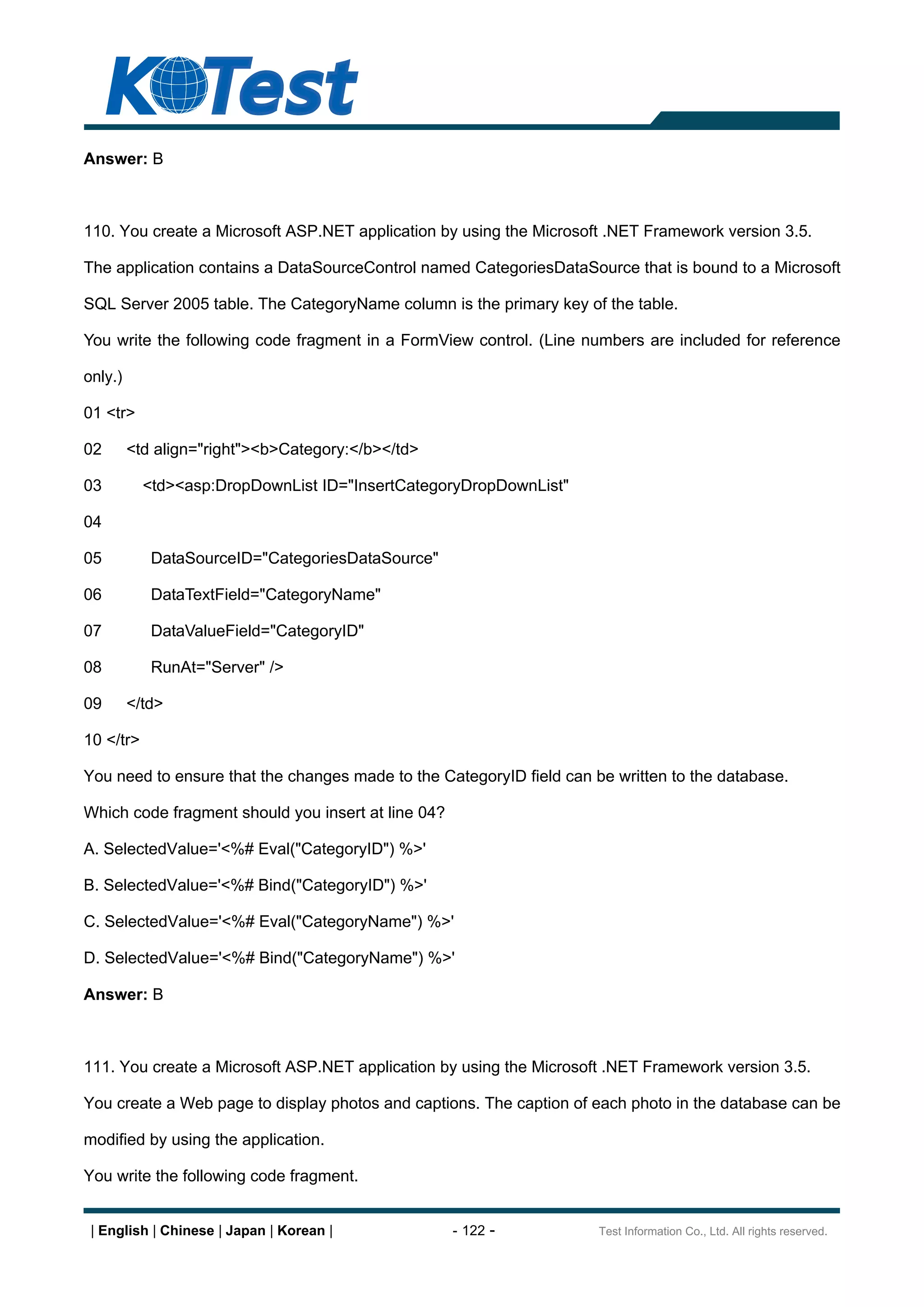 Answer: B



110. You create a Microsoft ASP.NET application by using the Microsoft .NET Framework version 3.5.

The application contains a DataSourceControl named CategoriesDataSource that is bound to a Microsoft

SQL Server 2005 table. The CategoryName column is the primary key of the table.

You write the following code fragment in a FormView control. (Line numbers are included for reference

only.)

01 <tr>

02       <td align="right"><b>Category:</b></td>

03         <td><asp:DropDownList ID="InsertCategoryDropDownList"

04

05          DataSourceID="CategoriesDataSource"

06          DataTextField="CategoryName"

07          DataValueField="CategoryID"

08          RunAt="Server" />

09       </td>

10 </tr>

You need to ensure that the changes made to the CategoryID field can be written to the database.

Which code fragment should you insert at line 04?

A. SelectedValue='<%# Eval("CategoryID") %>'

B. SelectedValue='<%# Bind("CategoryID") %>'

C. SelectedValue='<%# Eval("CategoryName") %>'

D. SelectedValue='<%# Bind("CategoryName") %>'

Answer: B



111. You create a Microsoft ASP.NET application by using the Microsoft .NET Framework version 3.5.

You create a Web page to display photos and captions. The caption of each photo in the database can be

modified by using the application.

You write the following code fragment.


 | English | Chinese | Japan | Korean |             - 122 -           Test Information Co., Ltd. All rights reserved.
 