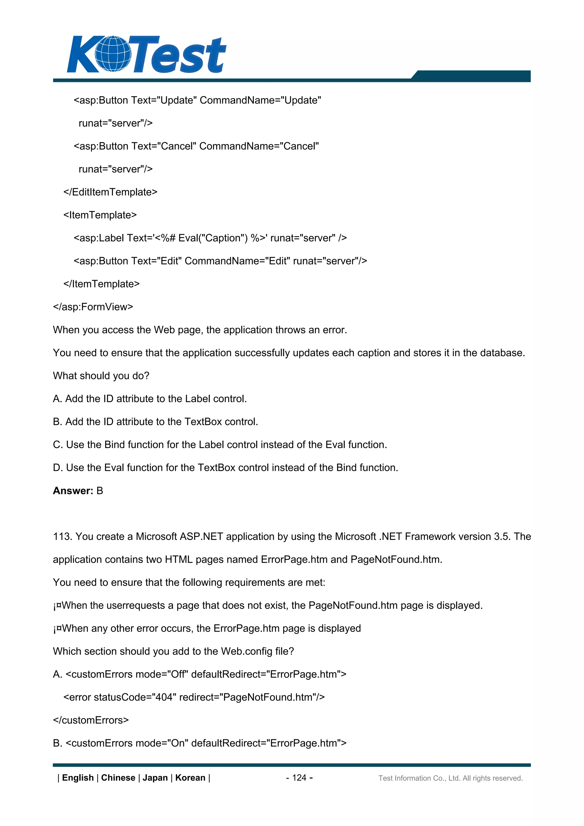 <asp:Button Text="Update" CommandName="Update"

      runat="server"/>

     <asp:Button Text="Cancel" CommandName="Cancel"

      runat="server"/>

  </EditItemTemplate>

  <ItemTemplate>

     <asp:Label Text='<%# Eval("Caption") %>' runat="server" />

     <asp:Button Text="Edit" CommandName="Edit" runat="server"/>

  </ItemTemplate>

</asp:FormView>

When you access the Web page, the application throws an error.

You need to ensure that the application successfully updates each caption and stores it in the database.

What should you do?

A. Add the ID attribute to the Label control.

B. Add the ID attribute to the TextBox control.

C. Use the Bind function for the Label control instead of the Eval function.

D. Use the Eval function for the TextBox control instead of the Bind function.

Answer: B



113. You create a Microsoft ASP.NET application by using the Microsoft .NET Framework version 3.5. The

application contains two HTML pages named ErrorPage.htm and PageNotFound.htm.

You need to ensure that the following requirements are met:

¡¤When the userrequests a page that does not exist, the PageNotFound.htm page is displayed.

¡¤When any other error occurs, the ErrorPage.htm page is displayed

Which section should you add to the Web.config file?

A. <customErrors mode="Off" defaultRedirect="ErrorPage.htm">

  <error statusCode="404" redirect="PageNotFound.htm"/>

</customErrors>

B. <customErrors mode="On" defaultRedirect="ErrorPage.htm">


 | English | Chinese | Japan | Korean |              - 124 -              Test Information Co., Ltd. All rights reserved.
 