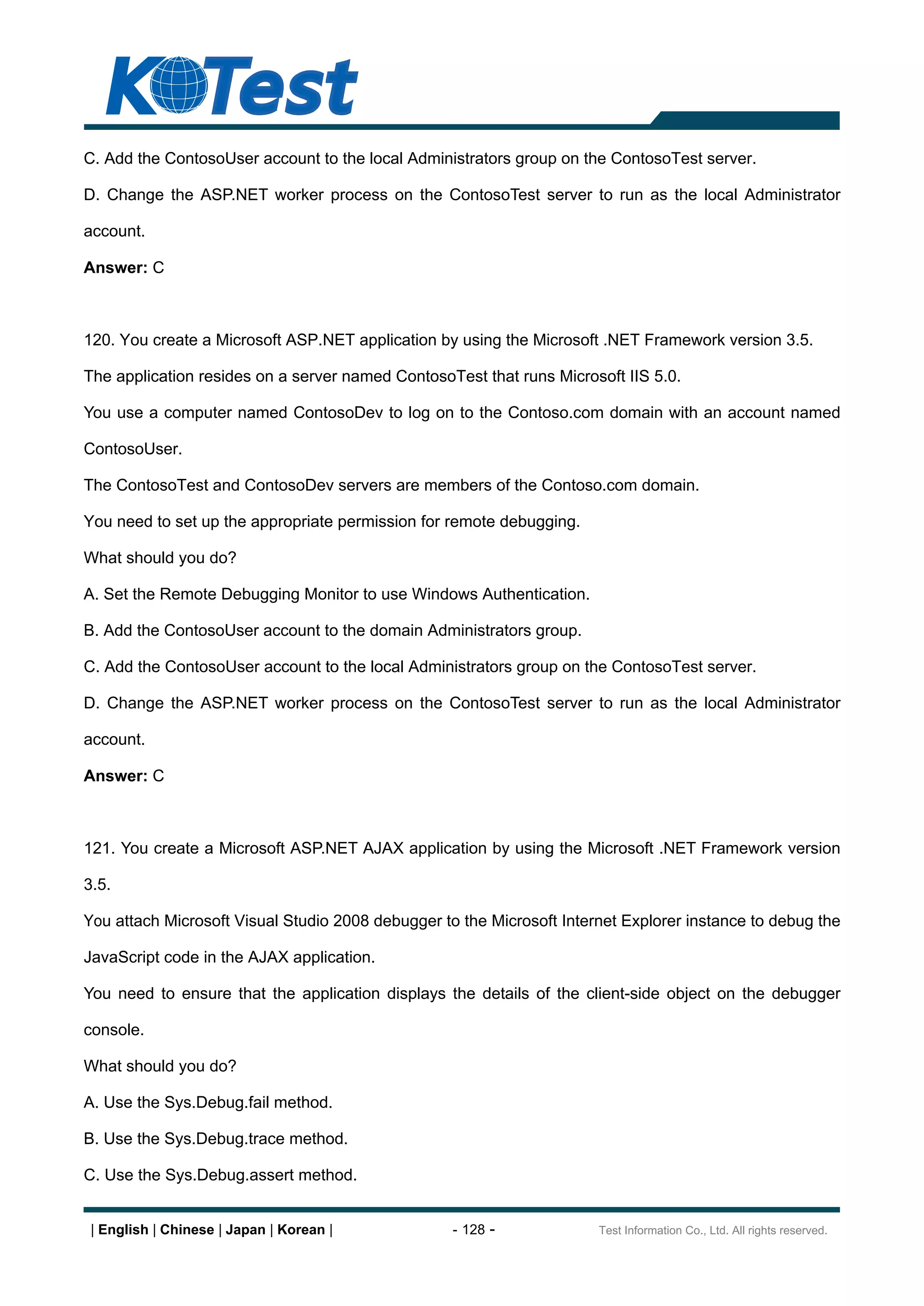 C. Add the ContosoUser account to the local Administrators group on the ContosoTest server.

D. Change the ASP.NET worker process on the ContosoTest server to run as the local Administrator

account.

Answer: C



120. You create a Microsoft ASP.NET application by using the Microsoft .NET Framework version 3.5.

The application resides on a server named ContosoTest that runs Microsoft IIS 5.0.

You use a computer named ContosoDev to log on to the Contoso.com domain with an account named

ContosoUser.

The ContosoTest and ContosoDev servers are members of the Contoso.com domain.

You need to set up the appropriate permission for remote debugging.

What should you do?

A. Set the Remote Debugging Monitor to use Windows Authentication.

B. Add the ContosoUser account to the domain Administrators group.

C. Add the ContosoUser account to the local Administrators group on the ContosoTest server.

D. Change the ASP.NET worker process on the ContosoTest server to run as the local Administrator

account.

Answer: C



121. You create a Microsoft ASP.NET AJAX application by using the Microsoft .NET Framework version

3.5.

You attach Microsoft Visual Studio 2008 debugger to the Microsoft Internet Explorer instance to debug the

JavaScript code in the AJAX application.

You need to ensure that the application displays the details of the client-side object on the debugger

console.

What should you do?

A. Use the Sys.Debug.fail method.

B. Use the Sys.Debug.trace method.

C. Use the Sys.Debug.assert method.


 | English | Chinese | Japan | Korean |            - 128 -             Test Information Co., Ltd. All rights reserved.
 