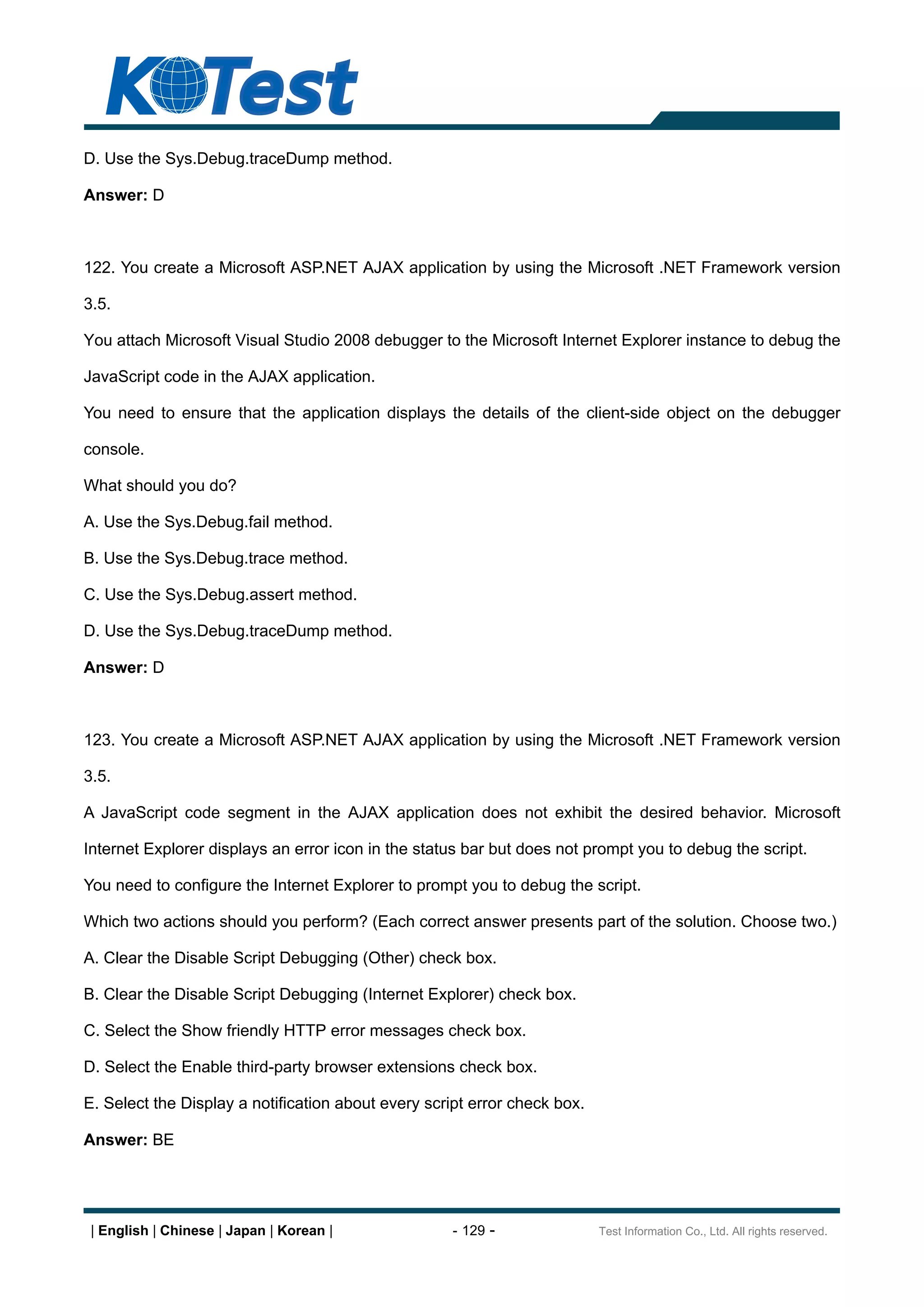 D. Use the Sys.Debug.traceDump method.

Answer: D



122. You create a Microsoft ASP.NET AJAX application by using the Microsoft .NET Framework version

3.5.

You attach Microsoft Visual Studio 2008 debugger to the Microsoft Internet Explorer instance to debug the

JavaScript code in the AJAX application.

You need to ensure that the application displays the details of the client-side object on the debugger

console.

What should you do?

A. Use the Sys.Debug.fail method.

B. Use the Sys.Debug.trace method.

C. Use the Sys.Debug.assert method.

D. Use the Sys.Debug.traceDump method.

Answer: D



123. You create a Microsoft ASP.NET AJAX application by using the Microsoft .NET Framework version

3.5.

A JavaScript code segment in the AJAX application does not exhibit the desired behavior. Microsoft

Internet Explorer displays an error icon in the status bar but does not prompt you to debug the script.

You need to configure the Internet Explorer to prompt you to debug the script.

Which two actions should you perform? (Each correct answer presents part of the solution. Choose two.)

A. Clear the Disable Script Debugging (Other) check box.

B. Clear the Disable Script Debugging (Internet Explorer) check box.

C. Select the Show friendly HTTP error messages check box.

D. Select the Enable third-party browser extensions check box.

E. Select the Display a notification about every script error check box.

Answer: BE




 | English | Chinese | Japan | Korean |              - 129 -               Test Information Co., Ltd. All rights reserved.
 