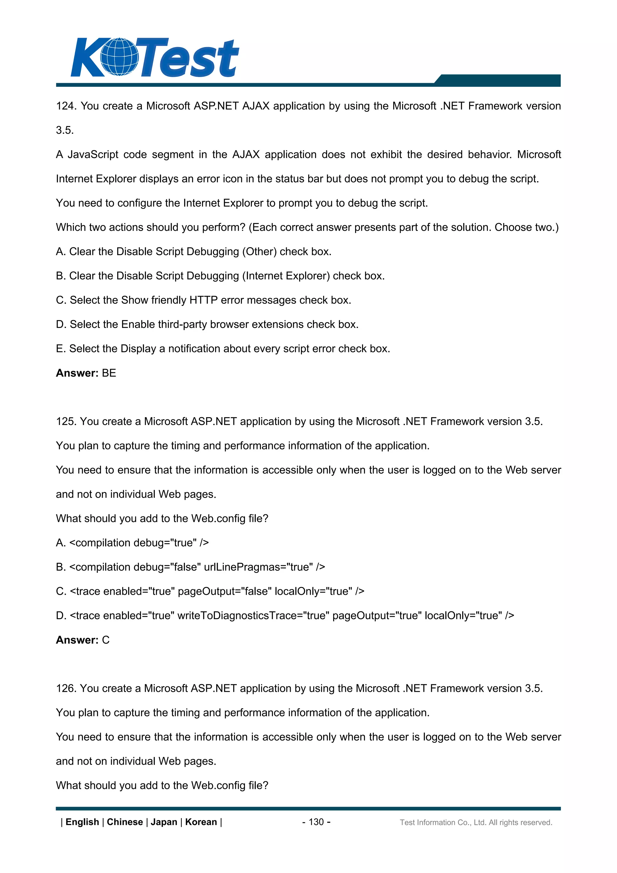 124. You create a Microsoft ASP.NET AJAX application by using the Microsoft .NET Framework version

3.5.

A JavaScript code segment in the AJAX application does not exhibit the desired behavior. Microsoft

Internet Explorer displays an error icon in the status bar but does not prompt you to debug the script.

You need to configure the Internet Explorer to prompt you to debug the script.

Which two actions should you perform? (Each correct answer presents part of the solution. Choose two.)

A. Clear the Disable Script Debugging (Other) check box.

B. Clear the Disable Script Debugging (Internet Explorer) check box.

C. Select the Show friendly HTTP error messages check box.

D. Select the Enable third-party browser extensions check box.

E. Select the Display a notification about every script error check box.

Answer: BE



125. You create a Microsoft ASP.NET application by using the Microsoft .NET Framework version 3.5.

You plan to capture the timing and performance information of the application.

You need to ensure that the information is accessible only when the user is logged on to the Web server

and not on individual Web pages.

What should you add to the Web.config file?

A. <compilation debug="true" />

B. <compilation debug="false" urlLinePragmas="true" />

C. <trace enabled="true" pageOutput="false" localOnly="true" />

D. <trace enabled="true" writeToDiagnosticsTrace="true" pageOutput="true" localOnly="true" />

Answer: C



126. You create a Microsoft ASP.NET application by using the Microsoft .NET Framework version 3.5.

You plan to capture the timing and performance information of the application.

You need to ensure that the information is accessible only when the user is logged on to the Web server

and not on individual Web pages.

What should you add to the Web.config file?


 | English | Chinese | Japan | Korean |              - 130 -               Test Information Co., Ltd. All rights reserved.
 