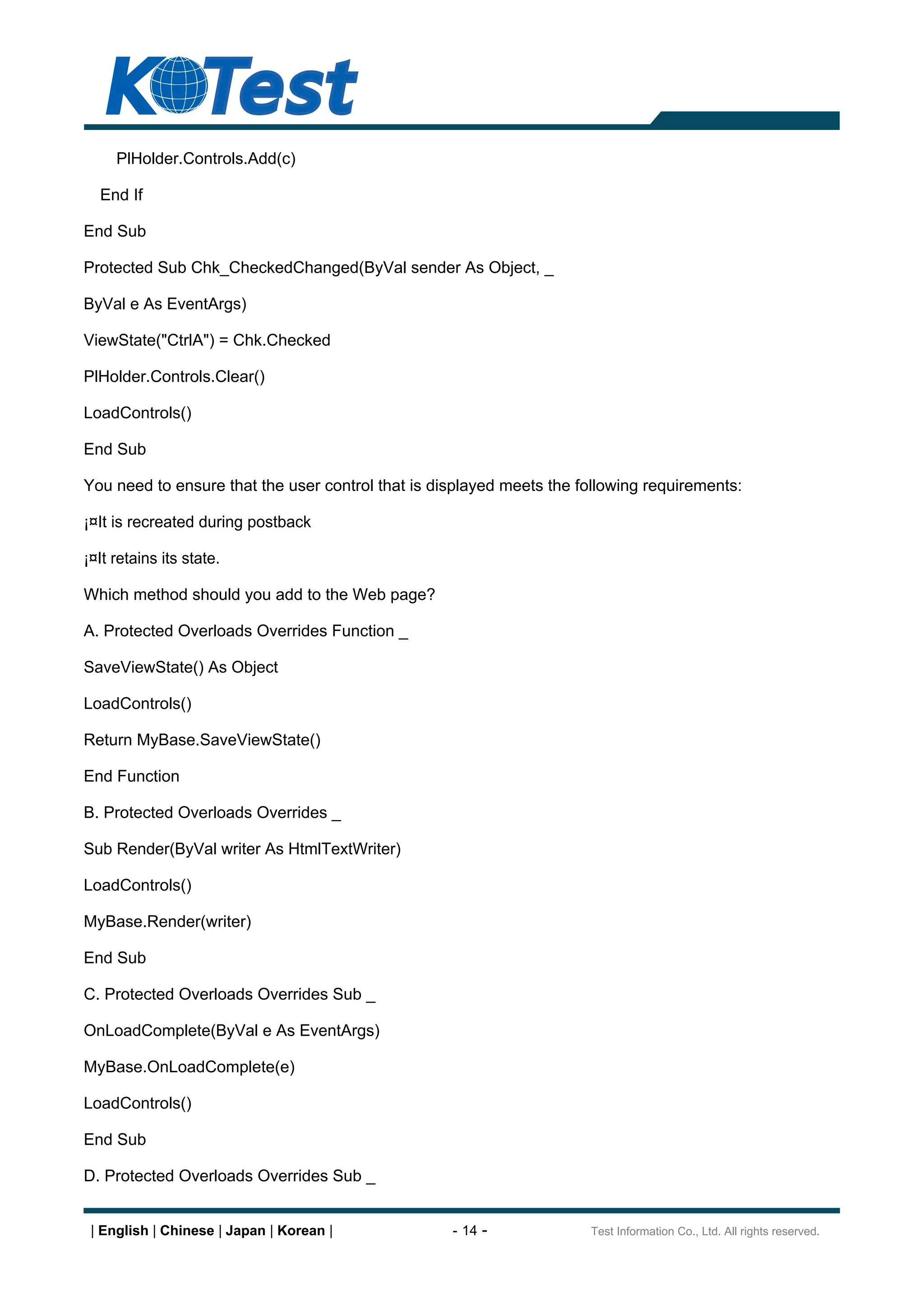 PlHolder.Controls.Add(c)

  End If

End Sub

Protected Sub Chk_CheckedChanged(ByVal sender As Object, _

ByVal e As EventArgs)

ViewState("CtrlA") = Chk.Checked

PlHolder.Controls.Clear()

LoadControls()

End Sub

You need to ensure that the user control that is displayed meets the following requirements:

¡¤It is recreated during postback

¡¤It retains its state.

Which method should you add to the Web page?

A. Protected Overloads Overrides Function _

SaveViewState() As Object

LoadControls()

Return MyBase.SaveViewState()

End Function

B. Protected Overloads Overrides _

Sub Render(ByVal writer As HtmlTextWriter)

LoadControls()

MyBase.Render(writer)

End Sub

C. Protected Overloads Overrides Sub _

OnLoadComplete(ByVal e As EventArgs)

MyBase.OnLoadComplete(e)

LoadControls()

End Sub

D. Protected Overloads Overrides Sub _


 | English | Chinese | Japan | Korean |            - 14 -             Test Information Co., Ltd. All rights reserved.
 