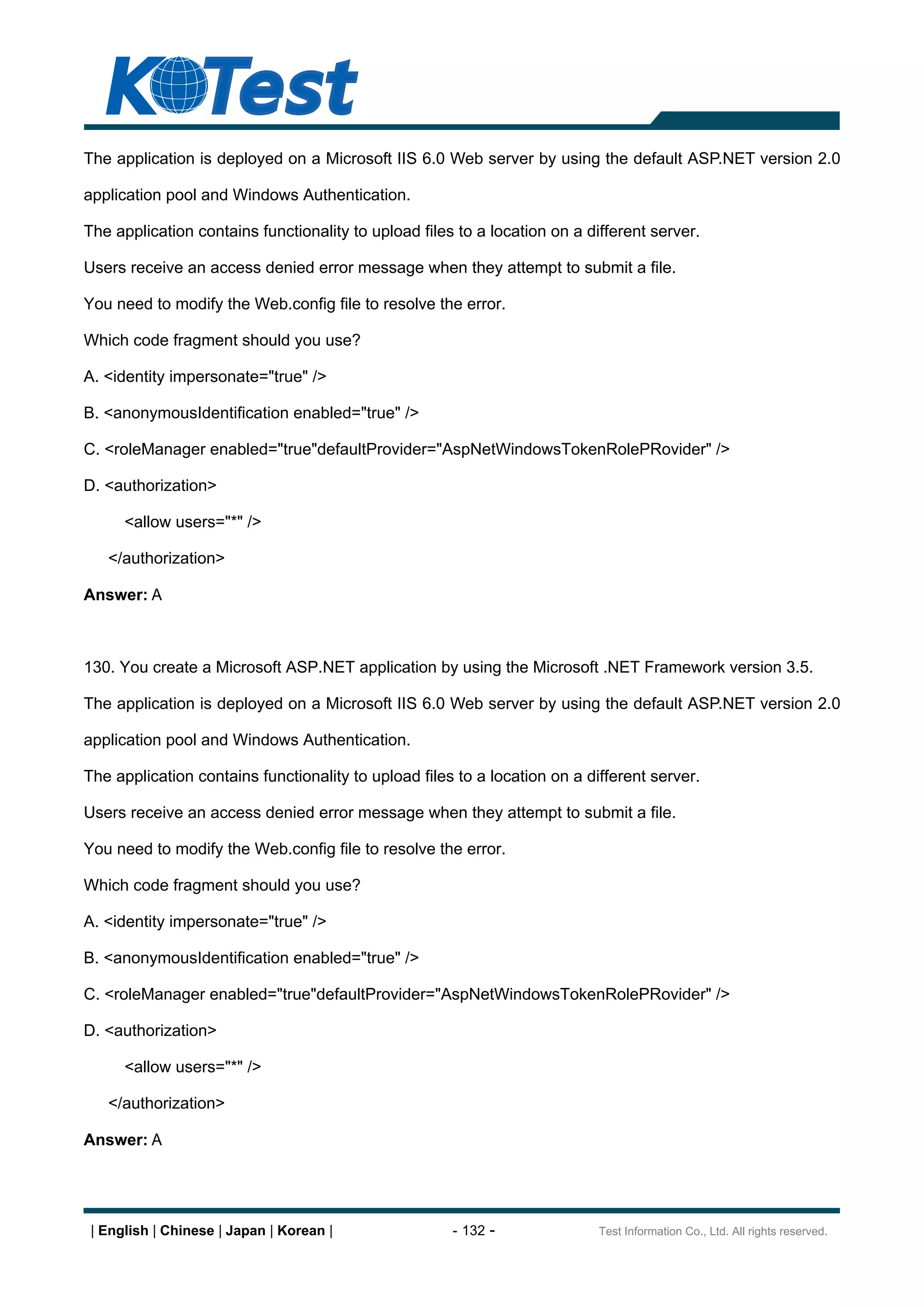 The application is deployed on a Microsoft IIS 6.0 Web server by using the default ASP.NET version 2.0

application pool and Windows Authentication.

The application contains functionality to upload files to a location on a different server.

Users receive an access denied error message when they attempt to submit a file.

You need to modify the Web.config file to resolve the error.

Which code fragment should you use?

A. <identity impersonate="true" />

B. <anonymousIdentification enabled="true" />

C. <roleManager enabled="true"defaultProvider="AspNetWindowsTokenRolePRovider" />

D. <authorization>

      <allow users="*" />

   </authorization>

Answer: A



130. You create a Microsoft ASP.NET application by using the Microsoft .NET Framework version 3.5.

The application is deployed on a Microsoft IIS 6.0 Web server by using the default ASP.NET version 2.0

application pool and Windows Authentication.

The application contains functionality to upload files to a location on a different server.

Users receive an access denied error message when they attempt to submit a file.

You need to modify the Web.config file to resolve the error.

Which code fragment should you use?

A. <identity impersonate="true" />

B. <anonymousIdentification enabled="true" />

C. <roleManager enabled="true"defaultProvider="AspNetWindowsTokenRolePRovider" />

D. <authorization>

      <allow users="*" />

   </authorization>

Answer: A




 | English | Chinese | Japan | Korean |               - 132 -               Test Information Co., Ltd. All rights reserved.
 