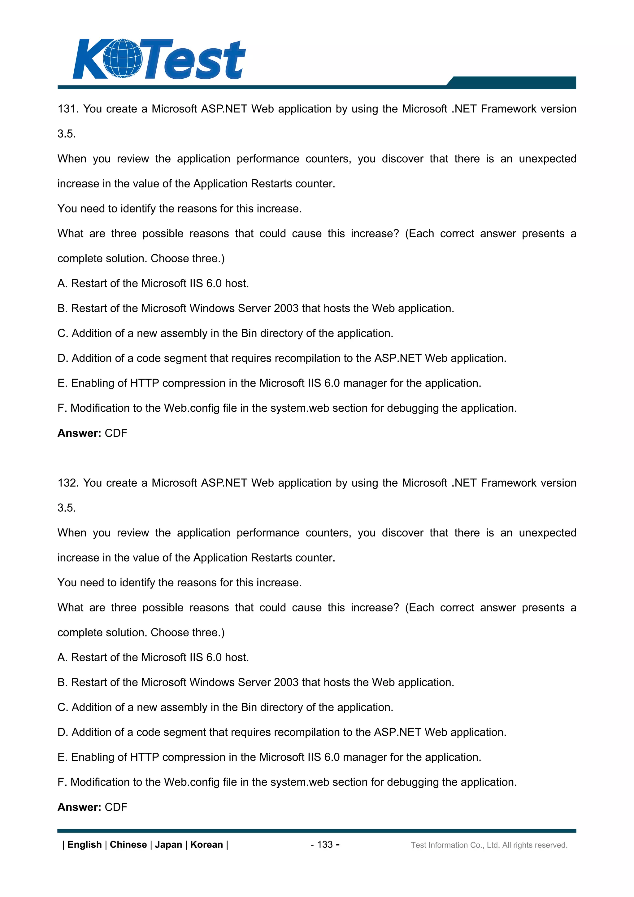 131. You create a Microsoft ASP.NET Web application by using the Microsoft .NET Framework version

3.5.

When you review the application performance counters, you discover that there is an unexpected

increase in the value of the Application Restarts counter.

You need to identify the reasons for this increase.

What are three possible reasons that could cause this increase? (Each correct answer presents a

complete solution. Choose three.)

A. Restart of the Microsoft IIS 6.0 host.

B. Restart of the Microsoft Windows Server 2003 that hosts the Web application.

C. Addition of a new assembly in the Bin directory of the application.

D. Addition of a code segment that requires recompilation to the ASP.NET Web application.

E. Enabling of HTTP compression in the Microsoft IIS 6.0 manager for the application.

F. Modification to the Web.config file in the system.web section for debugging the application.

Answer: CDF



132. You create a Microsoft ASP.NET Web application by using the Microsoft .NET Framework version

3.5.

When you review the application performance counters, you discover that there is an unexpected

increase in the value of the Application Restarts counter.

You need to identify the reasons for this increase.

What are three possible reasons that could cause this increase? (Each correct answer presents a

complete solution. Choose three.)

A. Restart of the Microsoft IIS 6.0 host.

B. Restart of the Microsoft Windows Server 2003 that hosts the Web application.

C. Addition of a new assembly in the Bin directory of the application.

D. Addition of a code segment that requires recompilation to the ASP.NET Web application.

E. Enabling of HTTP compression in the Microsoft IIS 6.0 manager for the application.

F. Modification to the Web.config file in the system.web section for debugging the application.

Answer: CDF


 | English | Chinese | Japan | Korean |               - 133 -            Test Information Co., Ltd. All rights reserved.
 