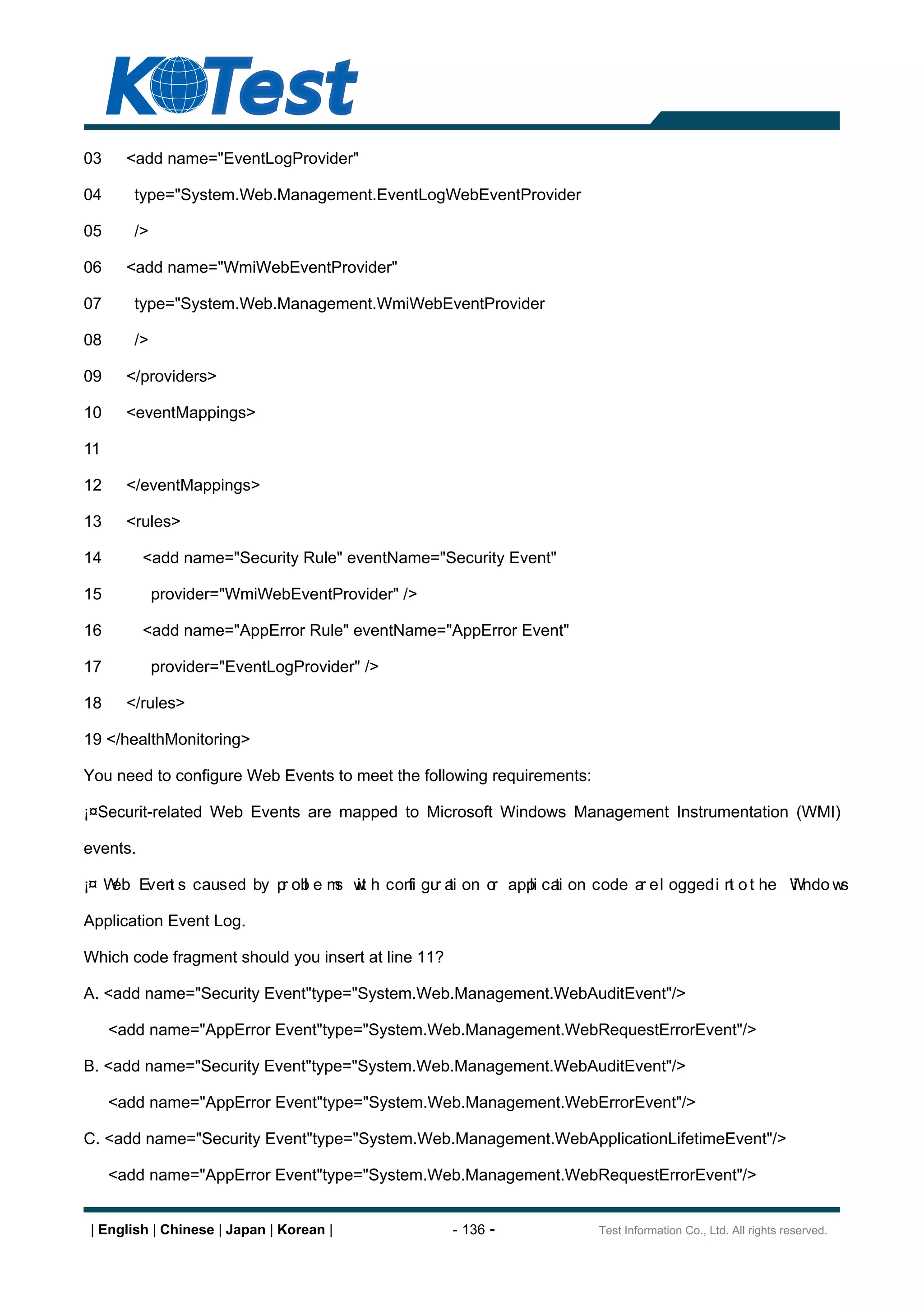 03     <add name="EventLogProvider"

04      type="System.Web.Management.EventLogWebEventProvider

05      />

06     <add name="WmiWebEventProvider"

07      type="System.Web.Management.WmiWebEventProvider

08      />

09     </providers>

10     <eventMappings>

11

12     </eventMappings>

13     <rules>

14        <add name="Security Rule" eventName="Security Event"

15           provider="WmiWebEventProvider" />

16        <add name="AppError Rule" eventName="AppError Event"

17           provider="EventLogProvider" />

18     </rules>

19 </healthMonitoring>

You need to configure Web Events to meet the following requirements:

¡¤Securit-related Web Events are mapped to Microsoft Windows Management Instrumentation (WMI)

events.

¡¤ W Even s caused by p ob e m w h con gu a on o app ca on code a e l ogged i n o t he Wndo w
    eb  t              r l    s it    fi r ti   r  li ti         r             t       i     s

Application Event Log.

Which code fragment should you insert at line 11?

A. <add name="Security Event"type="System.Web.Management.WebAuditEvent"/>

     <add name="AppError Event"type="System.Web.Management.WebRequestErrorEvent"/>

B. <add name="Security Event"type="System.Web.Management.WebAuditEvent"/>

     <add name="AppError Event"type="System.Web.Management.WebErrorEvent"/>

C. <add name="Security Event"type="System.Web.Management.WebApplicationLifetimeEvent"/>

     <add name="AppError Event"type="System.Web.Management.WebRequestErrorEvent"/>


| English | Chinese | Japan | Korean |              - 136 -            Test Information Co., Ltd. All rights reserved.
 