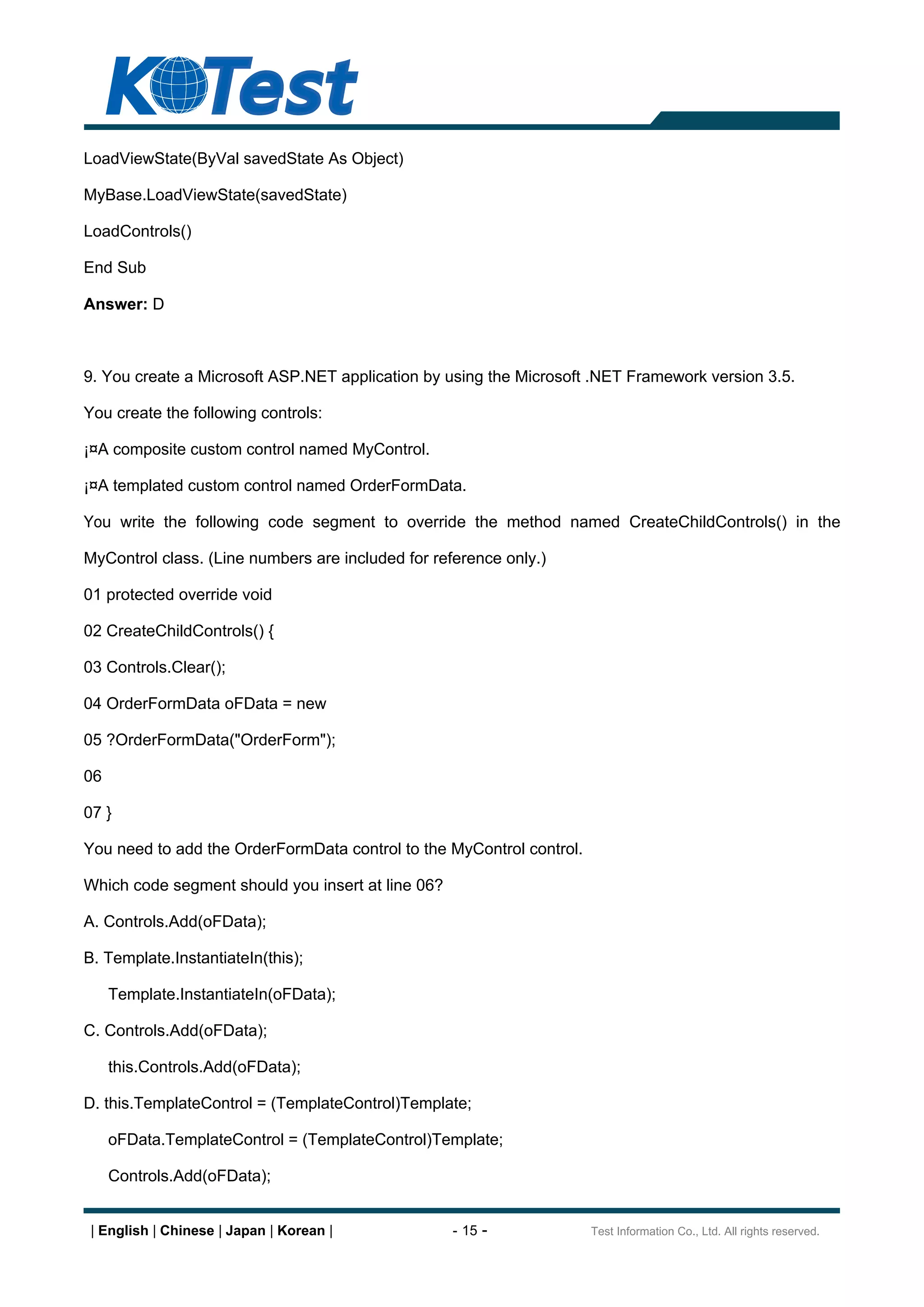 LoadViewState(ByVal savedState As Object)

MyBase.LoadViewState(savedState)

LoadControls()

End Sub

Answer: D



9. You create a Microsoft ASP.NET application by using the Microsoft .NET Framework version 3.5.

You create the following controls:

¡¤A composite custom control named MyControl.

¡¤A templated custom control named OrderFormData.

You write the following code segment to override the method named CreateChildControls() in the

MyControl class. (Line numbers are included for reference only.)

01 protected override void

02 CreateChildControls() {

03 Controls.Clear();

04 OrderFormData oFData = new

05 ?OrderFormData("OrderForm");

06

07 }

You need to add the OrderFormData control to the MyControl control.

Which code segment should you insert at line 06?

A. Controls.Add(oFData);

B. Template.InstantiateIn(this);

     Template.InstantiateIn(oFData);

C. Controls.Add(oFData);

     this.Controls.Add(oFData);

D. this.TemplateControl = (TemplateControl)Template;

     oFData.TemplateControl = (TemplateControl)Template;

     Controls.Add(oFData);


 | English | Chinese | Japan | Korean |            - 15 -             Test Information Co., Ltd. All rights reserved.
 