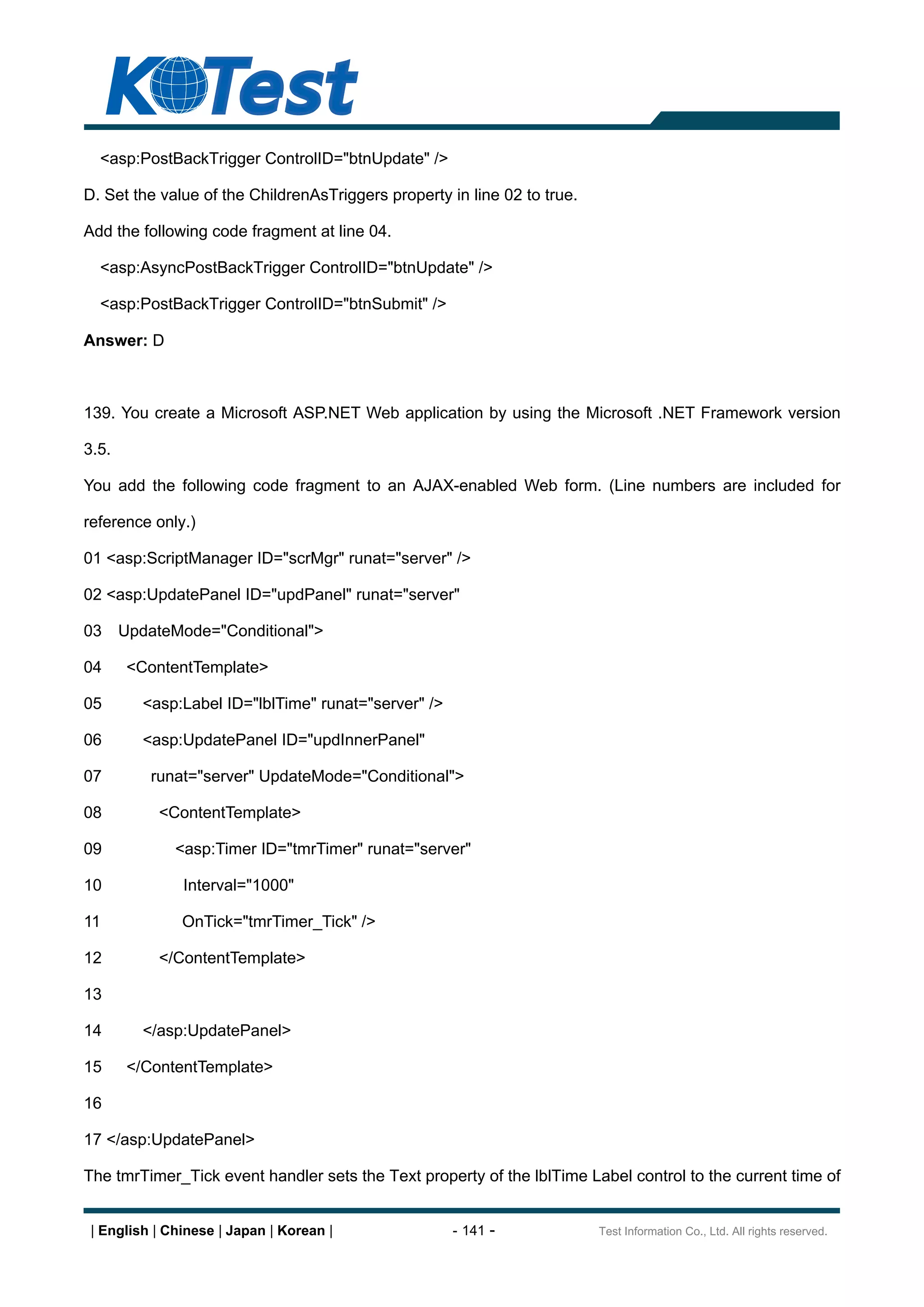 <asp:PostBackTrigger ControlID="btnUpdate" />

D. Set the value of the ChildrenAsTriggers property in line 02 to true.

Add the following code fragment at line 04.

  <asp:AsyncPostBackTrigger ControlID="btnUpdate" />

  <asp:PostBackTrigger ControlID="btnSubmit" />

Answer: D



139. You create a Microsoft ASP.NET Web application by using the Microsoft .NET Framework version

3.5.

You add the following code fragment to an AJAX-enabled Web form. (Line numbers are included for

reference only.)

01 <asp:ScriptManager ID="scrMgr" runat="server" />

02 <asp:UpdatePanel ID="updPanel" runat="server"

03     UpdateMode="Conditional">

04     <ContentTemplate>

05       <asp:Label ID="lblTime" runat="server" />

06       <asp:UpdatePanel ID="updInnerPanel"

07        runat="server" UpdateMode="Conditional">

08         <ContentTemplate>

09            <asp:Timer ID="tmrTimer" runat="server"

10             Interval="1000"

11             OnTick="tmrTimer_Tick" />

12         </ContentTemplate>

13

14       </asp:UpdatePanel>

15     </ContentTemplate>

16

17 </asp:UpdatePanel>

The tmrTimer_Tick event handler sets the Text property of the lblTime Label control to the current time of


 | English | Chinese | Japan | Korean |              - 141 -              Test Information Co., Ltd. All rights reserved.
 