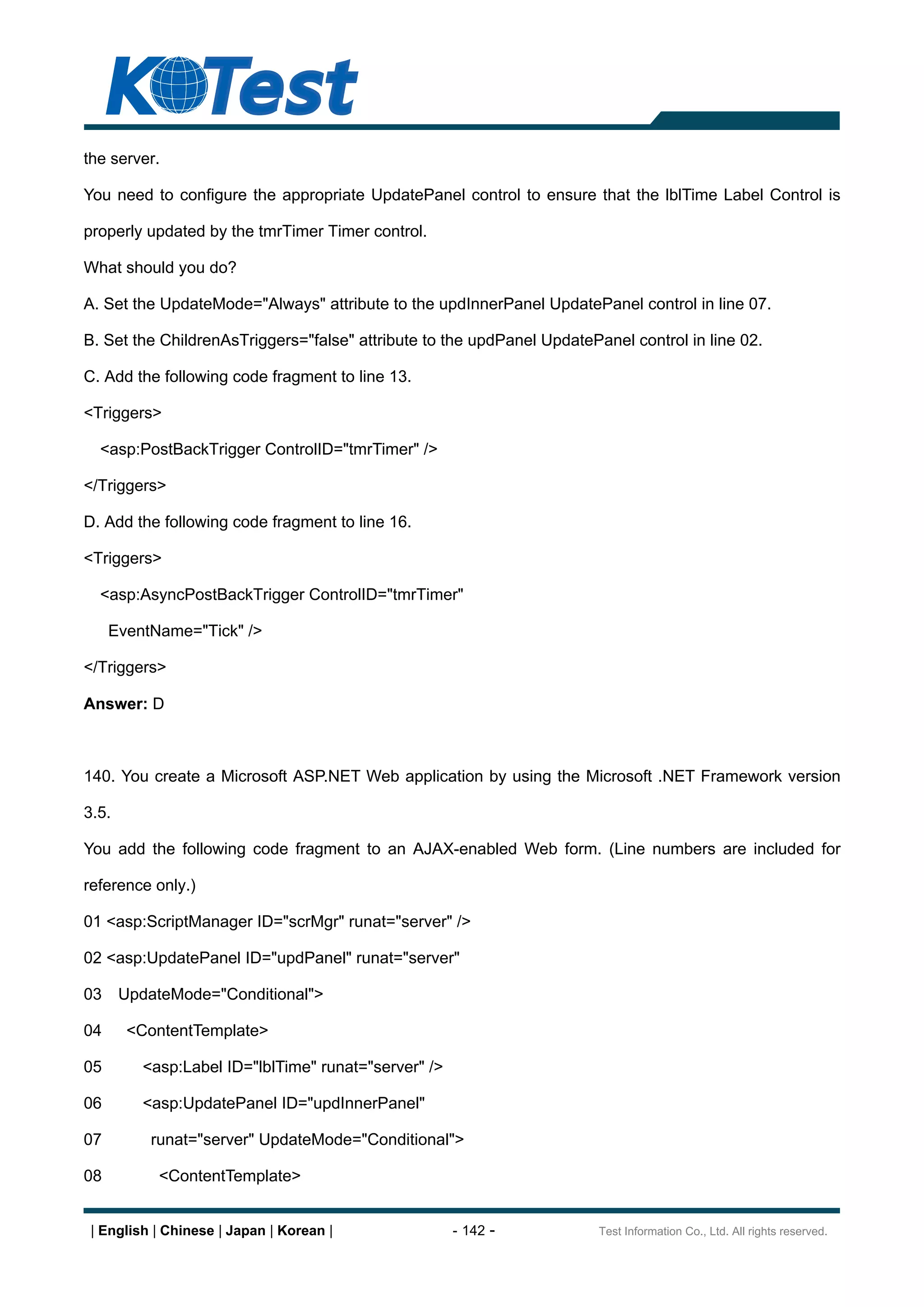 the server.

You need to configure the appropriate UpdatePanel control to ensure that the lblTime Label Control is

properly updated by the tmrTimer Timer control.

What should you do?

A. Set the UpdateMode="Always" attribute to the updInnerPanel UpdatePanel control in line 07.

B. Set the ChildrenAsTriggers="false" attribute to the updPanel UpdatePanel control in line 02.

C. Add the following code fragment to line 13.

<Triggers>

  <asp:PostBackTrigger ControlID="tmrTimer" />

</Triggers>

D. Add the following code fragment to line 16.

<Triggers>

  <asp:AsyncPostBackTrigger ControlID="tmrTimer"

     EventName="Tick" />

</Triggers>

Answer: D



140. You create a Microsoft ASP.NET Web application by using the Microsoft .NET Framework version

3.5.

You add the following code fragment to an AJAX-enabled Web form. (Line numbers are included for

reference only.)

01 <asp:ScriptManager ID="scrMgr" runat="server" />

02 <asp:UpdatePanel ID="updPanel" runat="server"

03     UpdateMode="Conditional">

04     <ContentTemplate>

05       <asp:Label ID="lblTime" runat="server" />

06       <asp:UpdatePanel ID="updInnerPanel"

07        runat="server" UpdateMode="Conditional">

08         <ContentTemplate>


 | English | Chinese | Japan | Korean |              - 142 -            Test Information Co., Ltd. All rights reserved.
 