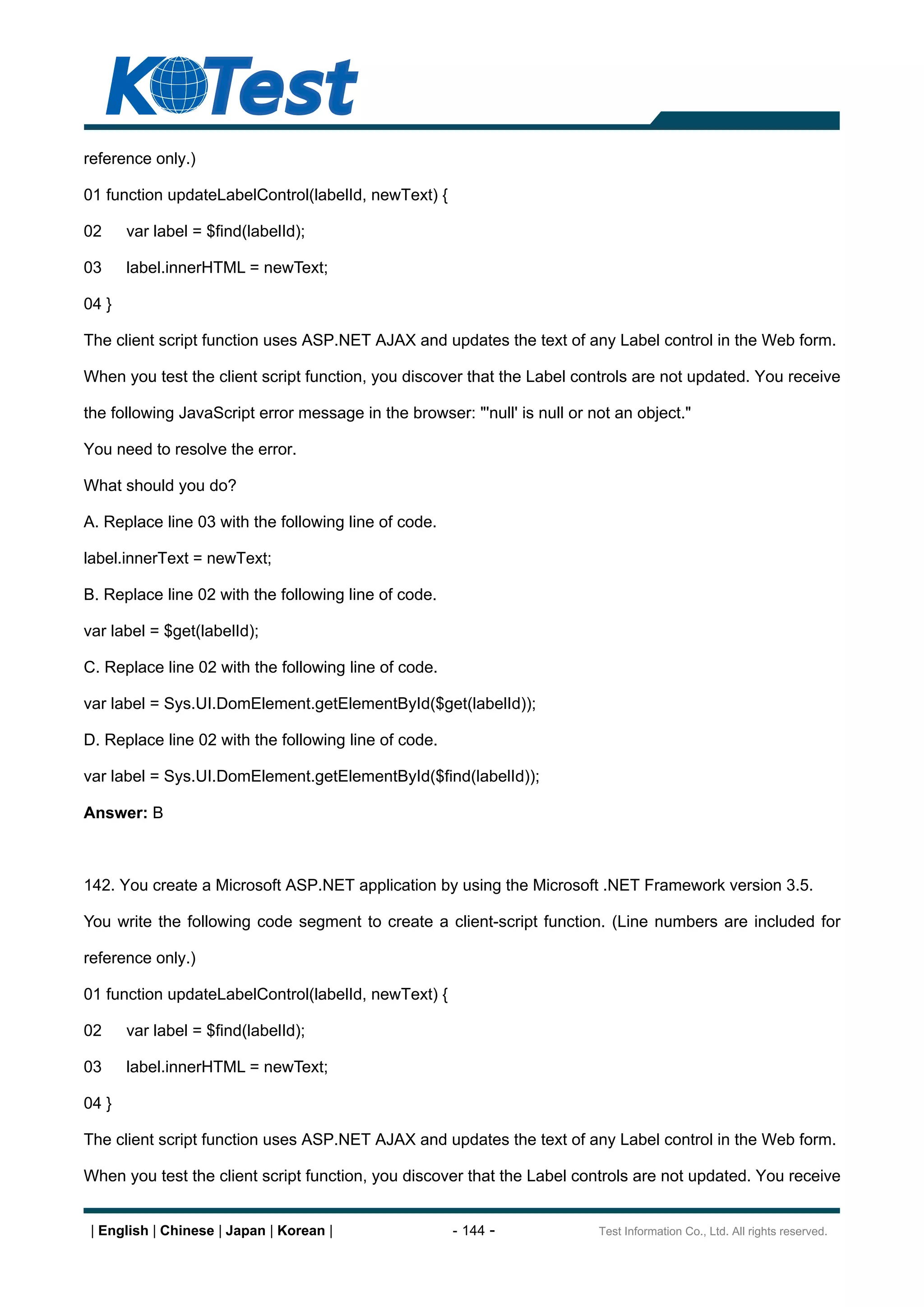 reference only.)

01 function updateLabelControl(labelId, newText) {

02     var label = $find(labelId);

03     label.innerHTML = newText;

04 }

The client script function uses ASP.NET AJAX and updates the text of any Label control in the Web form.

When you test the client script function, you discover that the Label controls are not updated. You receive

the following JavaScript error message in the browser: "'null' is null or not an object."

You need to resolve the error.

What should you do?

A. Replace line 03 with the following line of code.

label.innerText = newText;

B. Replace line 02 with the following line of code.

var label = $get(labelId);

C. Replace line 02 with the following line of code.

var label = Sys.UI.DomElement.getElementById($get(labelId));

D. Replace line 02 with the following line of code.

var label = Sys.UI.DomElement.getElementById($find(labelId));

Answer: B



142. You create a Microsoft ASP.NET application by using the Microsoft .NET Framework version 3.5.

You write the following code segment to create a client-script function. (Line numbers are included for

reference only.)

01 function updateLabelControl(labelId, newText) {

02     var label = $find(labelId);

03     label.innerHTML = newText;

04 }

The client script function uses ASP.NET AJAX and updates the text of any Label control in the Web form.

When you test the client script function, you discover that the Label controls are not updated. You receive


 | English | Chinese | Japan | Korean |               - 144 -              Test Information Co., Ltd. All rights reserved.
 