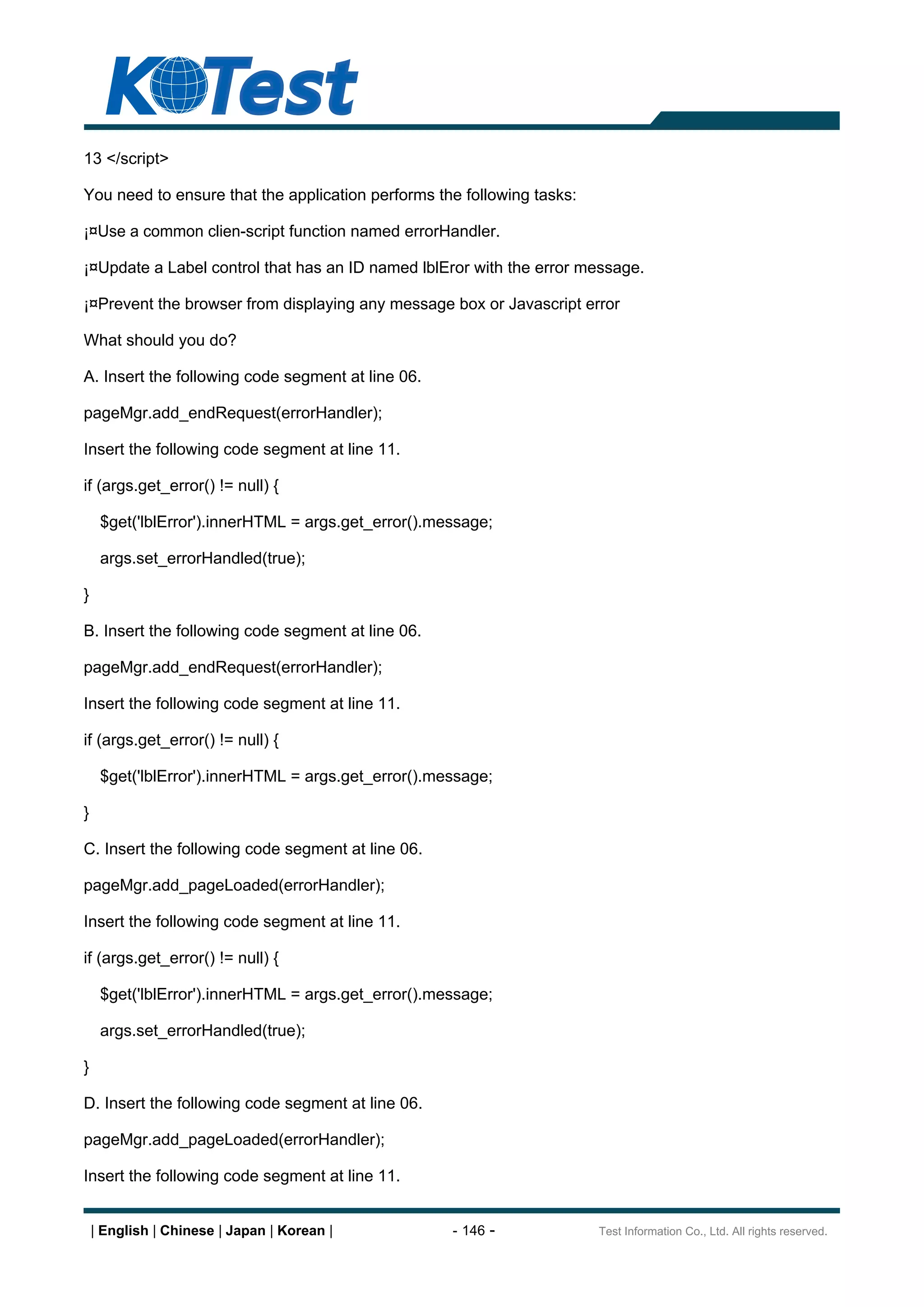 13 </script>

You need to ensure that the application performs the following tasks:

¡¤Use a common clien-script function named errorHandler.

¡¤Update a Label control that has an ID named lblEror with the error message.

¡¤Prevent the browser from displaying any message box or Javascript error

What should you do?

A. Insert the following code segment at line 06.

pageMgr.add_endRequest(errorHandler);

Insert the following code segment at line 11.

if (args.get_error() != null) {

     $get('lblError').innerHTML = args.get_error().message;

     args.set_errorHandled(true);

}

B. Insert the following code segment at line 06.

pageMgr.add_endRequest(errorHandler);

Insert the following code segment at line 11.

if (args.get_error() != null) {

     $get('lblError').innerHTML = args.get_error().message;

}

C. Insert the following code segment at line 06.

pageMgr.add_pageLoaded(errorHandler);

Insert the following code segment at line 11.

if (args.get_error() != null) {

     $get('lblError').innerHTML = args.get_error().message;

     args.set_errorHandled(true);

}

D. Insert the following code segment at line 06.

pageMgr.add_pageLoaded(errorHandler);

Insert the following code segment at line 11.


    | English | Chinese | Japan | Korean |           - 146 -            Test Information Co., Ltd. All rights reserved.
 