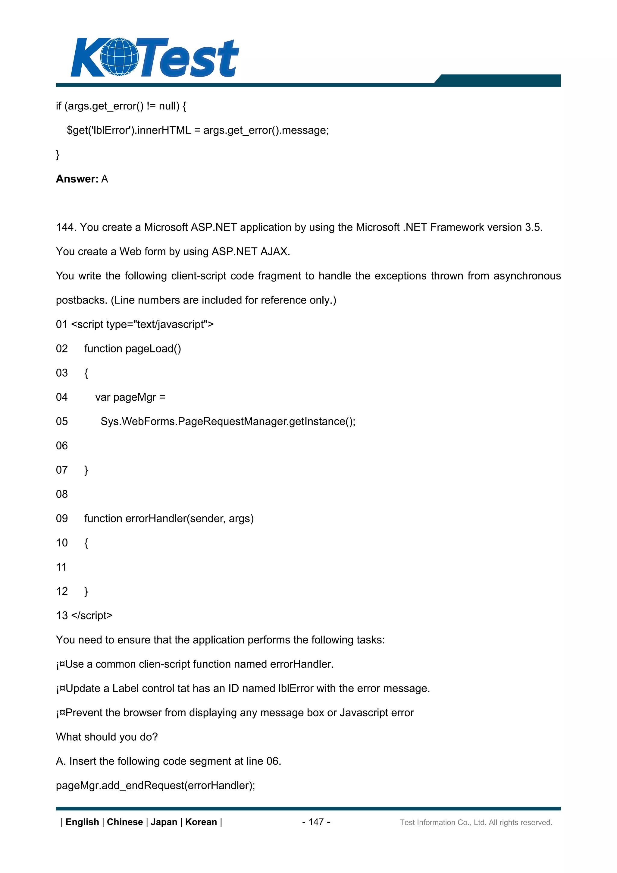 if (args.get_error() != null) {

     $get('lblError').innerHTML = args.get_error().message;

}

Answer: A



144. You create a Microsoft ASP.NET application by using the Microsoft .NET Framework version 3.5.

You create a Web form by using ASP.NET AJAX.

You write the following client-script code fragment to handle the exceptions thrown from asynchronous

postbacks. (Line numbers are included for reference only.)

01 <script type="text/javascript">

02       function pageLoad()

03       {

04           var pageMgr =

05            Sys.WebForms.PageRequestManager.getInstance();

06

07       }

08

09       function errorHandler(sender, args)

10       {

11

12       }

13 </script>

You need to ensure that the application performs the following tasks:

¡¤Use a common clien-script function named errorHandler.

¡¤Update a Label control tat has an ID named lblError with the error message.

¡¤Prevent the browser from displaying any message box or Javascript error

What should you do?

A. Insert the following code segment at line 06.

pageMgr.add_endRequest(errorHandler);


    | English | Chinese | Japan | Korean |           - 147 -            Test Information Co., Ltd. All rights reserved.
 