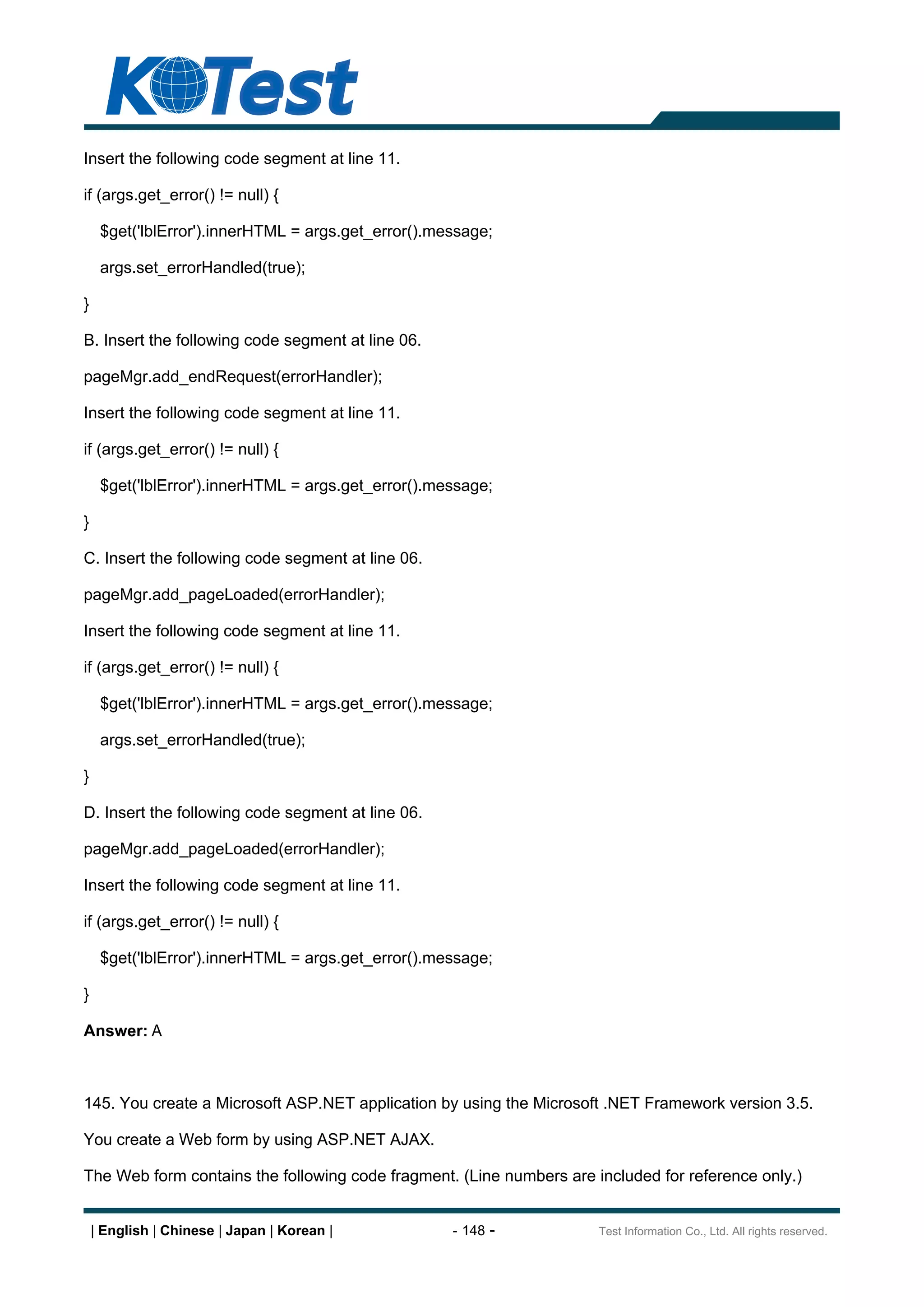 Insert the following code segment at line 11.

if (args.get_error() != null) {

     $get('lblError').innerHTML = args.get_error().message;

     args.set_errorHandled(true);

}

B. Insert the following code segment at line 06.

pageMgr.add_endRequest(errorHandler);

Insert the following code segment at line 11.

if (args.get_error() != null) {

     $get('lblError').innerHTML = args.get_error().message;

}

C. Insert the following code segment at line 06.

pageMgr.add_pageLoaded(errorHandler);

Insert the following code segment at line 11.

if (args.get_error() != null) {

     $get('lblError').innerHTML = args.get_error().message;

     args.set_errorHandled(true);

}

D. Insert the following code segment at line 06.

pageMgr.add_pageLoaded(errorHandler);

Insert the following code segment at line 11.

if (args.get_error() != null) {

     $get('lblError').innerHTML = args.get_error().message;

}

Answer: A



145. You create a Microsoft ASP.NET application by using the Microsoft .NET Framework version 3.5.

You create a Web form by using ASP.NET AJAX.

The Web form contains the following code fragment. (Line numbers are included for reference only.)


    | English | Chinese | Japan | Korean |           - 148 -          Test Information Co., Ltd. All rights reserved.
 