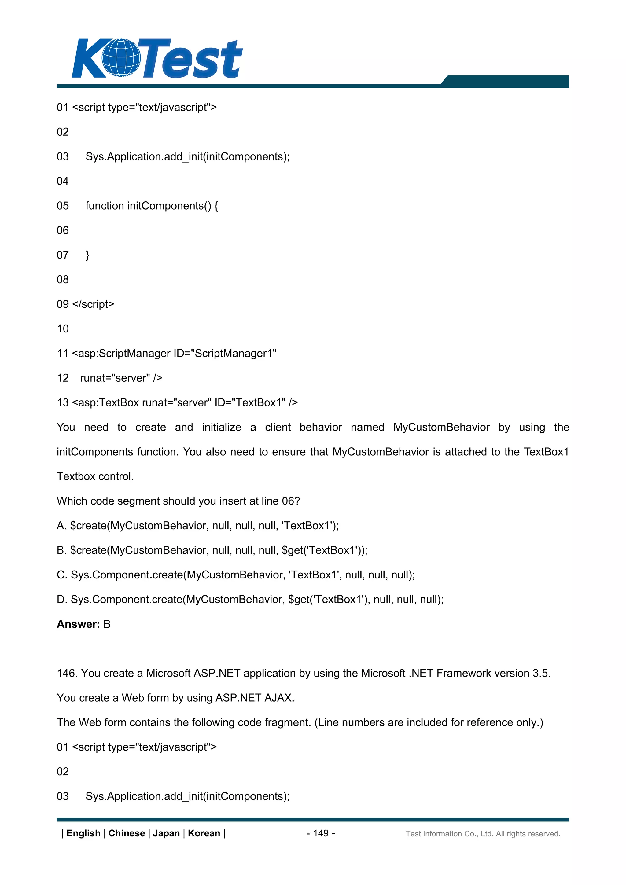 01 <script type="text/javascript">

02

03    Sys.Application.add_init(initComponents);

04

05    function initComponents() {

06

07    }

08

09 </script>

10

11 <asp:ScriptManager ID="ScriptManager1"

12   runat="server" />

13 <asp:TextBox runat="server" ID="TextBox1" />

You need to create and initialize a client behavior named MyCustomBehavior by using the

initComponents function. You also need to ensure that MyCustomBehavior is attached to the TextBox1

Textbox control.

Which code segment should you insert at line 06?

A. $create(MyCustomBehavior, null, null, null, 'TextBox1');

B. $create(MyCustomBehavior, null, null, null, $get('TextBox1'));

C. Sys.Component.create(MyCustomBehavior, 'TextBox1', null, null, null);

D. Sys.Component.create(MyCustomBehavior, $get('TextBox1'), null, null, null);

Answer: B



146. You create a Microsoft ASP.NET application by using the Microsoft .NET Framework version 3.5.

You create a Web form by using ASP.NET AJAX.

The Web form contains the following code fragment. (Line numbers are included for reference only.)

01 <script type="text/javascript">

02

03    Sys.Application.add_init(initComponents);


 | English | Chinese | Japan | Korean |             - 149 -           Test Information Co., Ltd. All rights reserved.
 