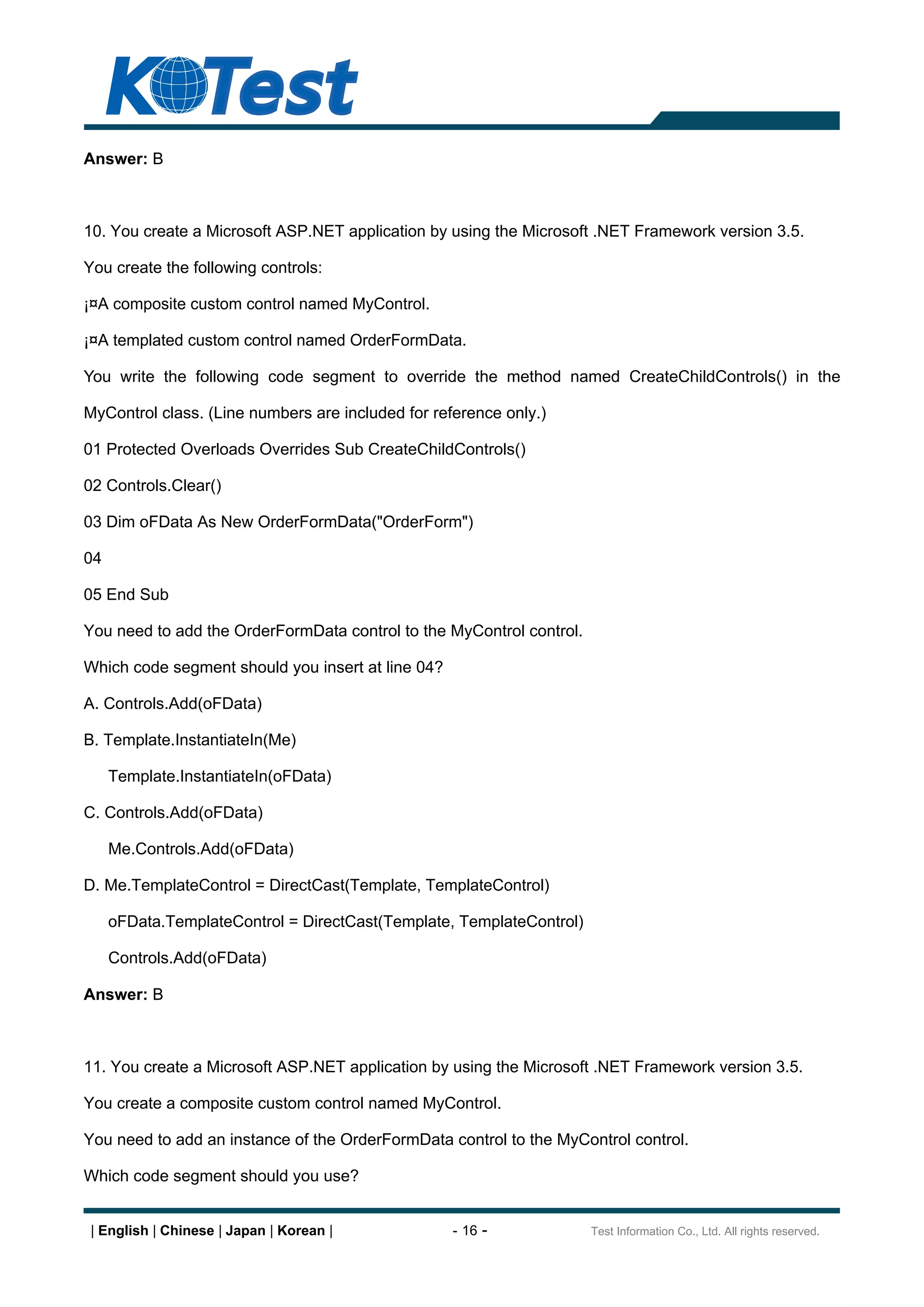 Answer: B



10. You create a Microsoft ASP.NET application by using the Microsoft .NET Framework version 3.5.

You create the following controls:

¡¤A composite custom control named MyControl.

¡¤A templated custom control named OrderFormData.

You write the following code segment to override the method named CreateChildControls() in the

MyControl class. (Line numbers are included for reference only.)

01 Protected Overloads Overrides Sub CreateChildControls()

02 Controls.Clear()

03 Dim oFData As New OrderFormData("OrderForm")

04

05 End Sub

You need to add the OrderFormData control to the MyControl control.

Which code segment should you insert at line 04?

A. Controls.Add(oFData)

B. Template.InstantiateIn(Me)

     Template.InstantiateIn(oFData)

C. Controls.Add(oFData)

     Me.Controls.Add(oFData)

D. Me.TemplateControl = DirectCast(Template, TemplateControl)

     oFData.TemplateControl = DirectCast(Template, TemplateControl)

     Controls.Add(oFData)

Answer: B



11. You create a Microsoft ASP.NET application by using the Microsoft .NET Framework version 3.5.

You create a composite custom control named MyControl.

You need to add an instance of the OrderFormData control to the MyControl control.

Which code segment should you use?


 | English | Chinese | Japan | Korean |            - 16 -             Test Information Co., Ltd. All rights reserved.
 