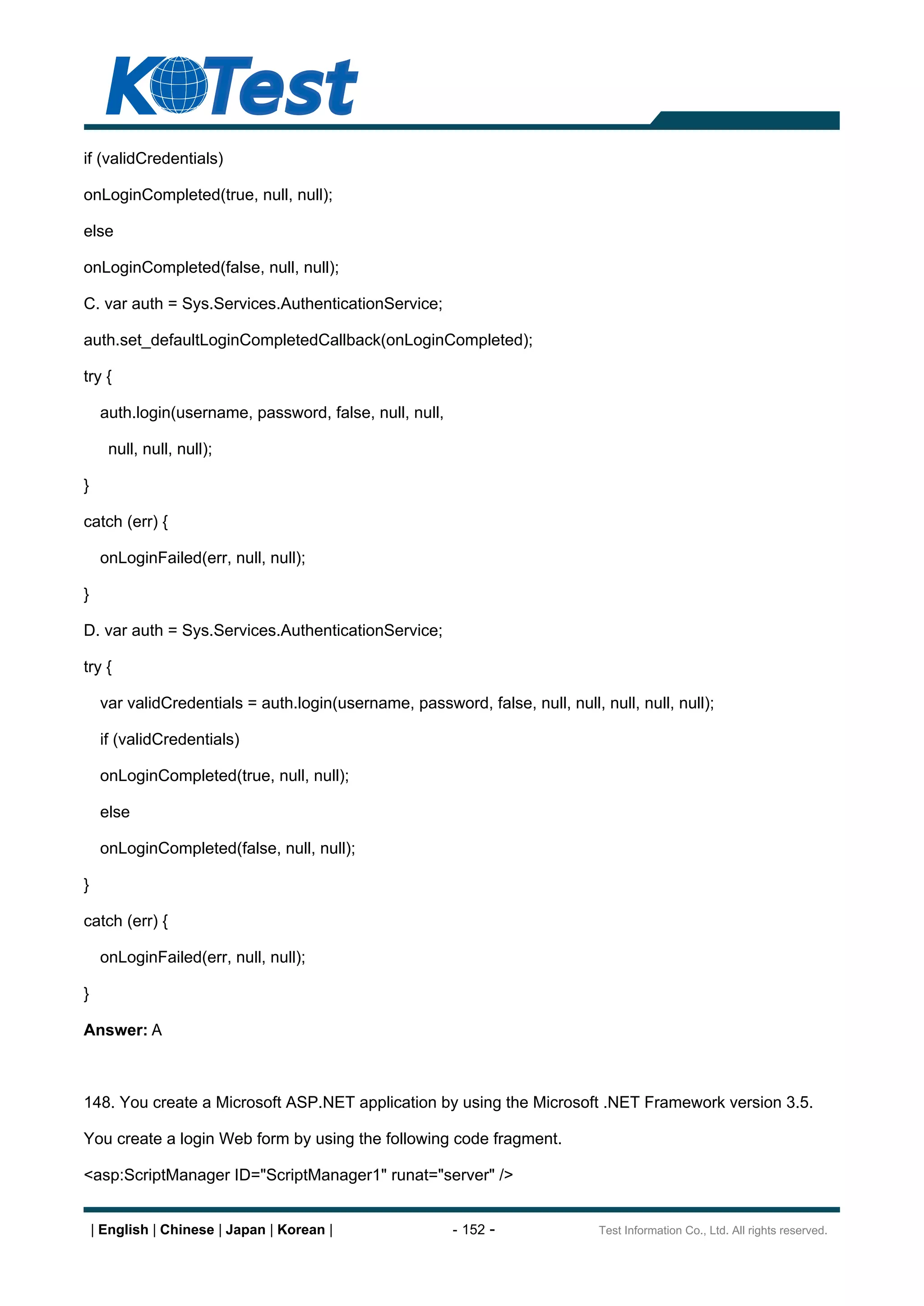 if (validCredentials)

onLoginCompleted(true, null, null);

else

onLoginCompleted(false, null, null);

C. var auth = Sys.Services.AuthenticationService;

auth.set_defaultLoginCompletedCallback(onLoginCompleted);

try {

     auth.login(username, password, false, null, null,

      null, null, null);

}

catch (err) {

     onLoginFailed(err, null, null);

}

D. var auth = Sys.Services.AuthenticationService;

try {

     var validCredentials = auth.login(username, password, false, null, null, null, null, null);

     if (validCredentials)

     onLoginCompleted(true, null, null);

     else

     onLoginCompleted(false, null, null);

}

catch (err) {

     onLoginFailed(err, null, null);

}

Answer: A



148. You create a Microsoft ASP.NET application by using the Microsoft .NET Framework version 3.5.

You create a login Web form by using the following code fragment.

<asp:ScriptManager ID="ScriptManager1" runat="server" />


    | English | Chinese | Japan | Korean |               - 152 -              Test Information Co., Ltd. All rights reserved.
 