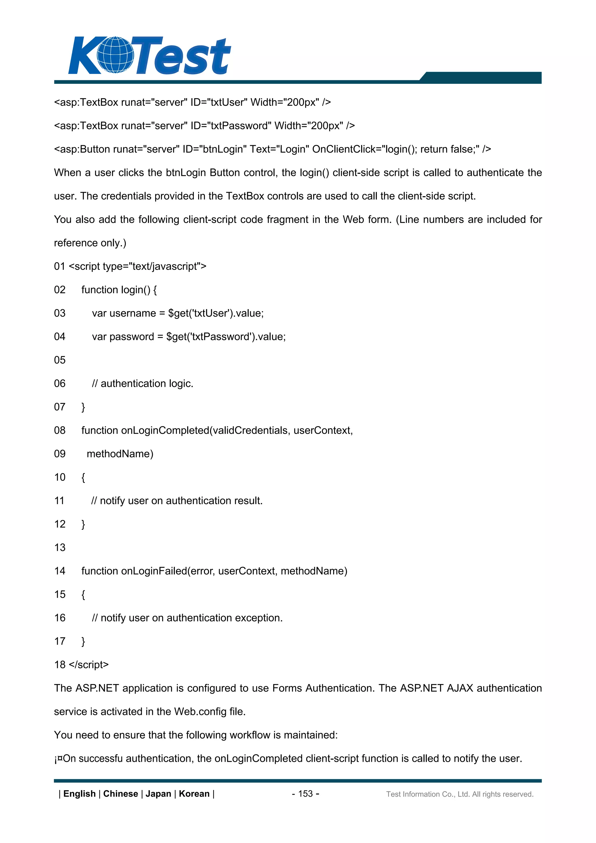 <asp:TextBox runat="server" ID="txtUser" Width="200px" />

<asp:TextBox runat="server" ID="txtPassword" Width="200px" />

<asp:Button runat="server" ID="btnLogin" Text="Login" OnClientClick="login(); return false;" />

When a user clicks the btnLogin Button control, the login() client-side script is called to authenticate the

user. The credentials provided in the TextBox controls are used to call the client-side script.

You also add the following client-script code fragment in the Web form. (Line numbers are included for

reference only.)

01 <script type="text/javascript">

02    function login() {

03        var username = $get('txtUser').value;

04        var password = $get('txtPassword').value;

05

06        // authentication logic.

07    }

08    function onLoginCompleted(validCredentials, userContext,

09        methodName)

10    {

11        // notify user on authentication result.

12    }

13

14    function onLoginFailed(error, userContext, methodName)

15    {

16        // notify user on authentication exception.

17    }

18 </script>

The ASP.NET application is configured to use Forms Authentication. The ASP.NET AJAX authentication

service is activated in the Web.config file.

You need to ensure that the following workflow is maintained:

¡¤On successfu authentication, the onLoginCompleted client-script function is called to notify the user.


 | English | Chinese | Japan | Korean |                 - 153 -           Test Information Co., Ltd. All rights reserved.
 