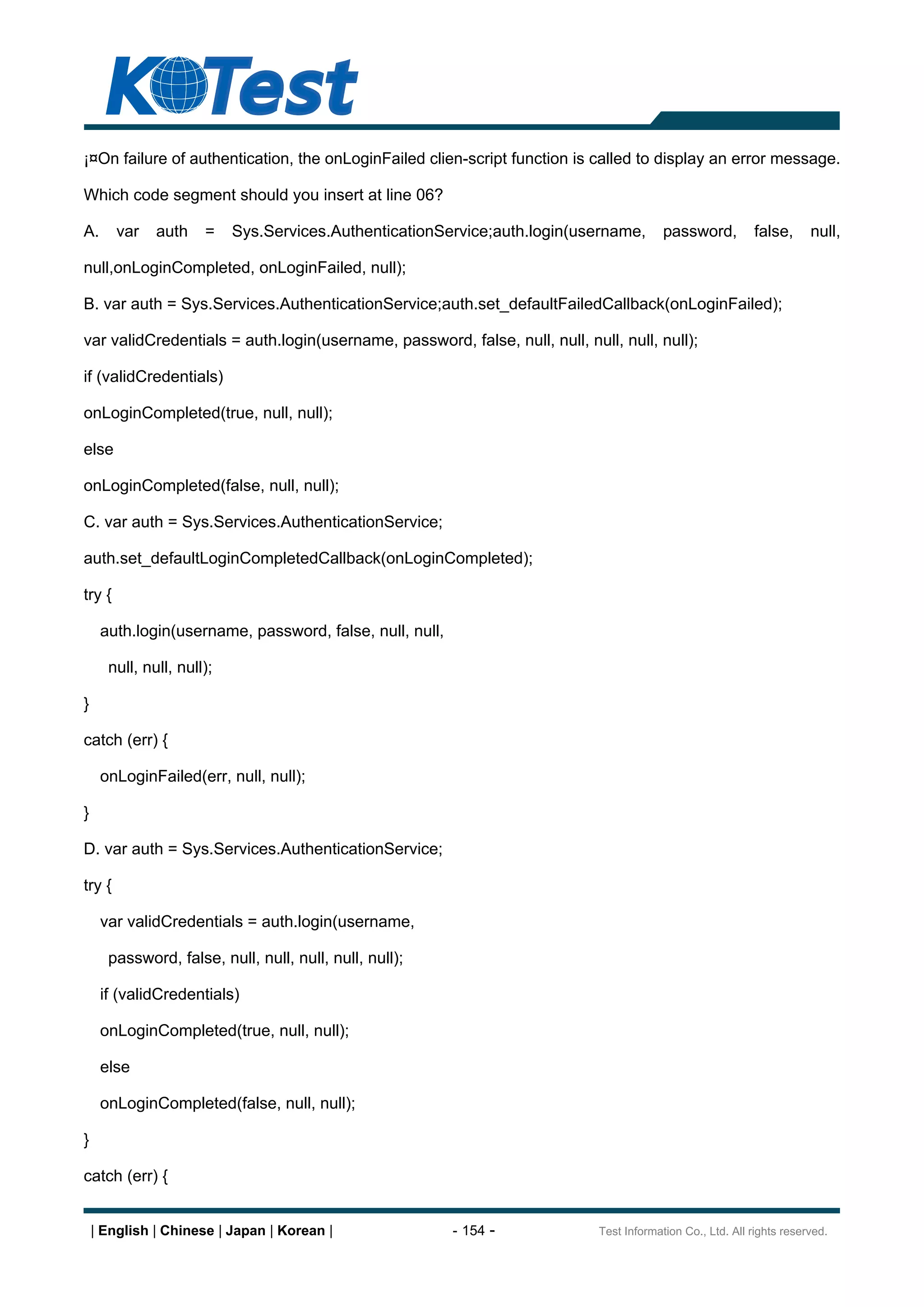 ¡¤On failure of authentication, the onLoginFailed clien-script function is called to display an error message.

Which code segment should you insert at line 06?

A.      var   auth    =    Sys.Services.AuthenticationService;auth.login(username,       password,         false,      null,

null,onLoginCompleted, onLoginFailed, null);

B. var auth = Sys.Services.AuthenticationService;auth.set_defaultFailedCallback(onLoginFailed);

var validCredentials = auth.login(username, password, false, null, null, null, null, null);

if (validCredentials)

onLoginCompleted(true, null, null);

else

onLoginCompleted(false, null, null);

C. var auth = Sys.Services.AuthenticationService;

auth.set_defaultLoginCompletedCallback(onLoginCompleted);

try {

     auth.login(username, password, false, null, null,

      null, null, null);

}

catch (err) {

     onLoginFailed(err, null, null);

}

D. var auth = Sys.Services.AuthenticationService;

try {

     var validCredentials = auth.login(username,

      password, false, null, null, null, null, null);

     if (validCredentials)

     onLoginCompleted(true, null, null);

     else

     onLoginCompleted(false, null, null);

}

catch (err) {


    | English | Chinese | Japan | Korean |               - 154 -            Test Information Co., Ltd. All rights reserved.
 