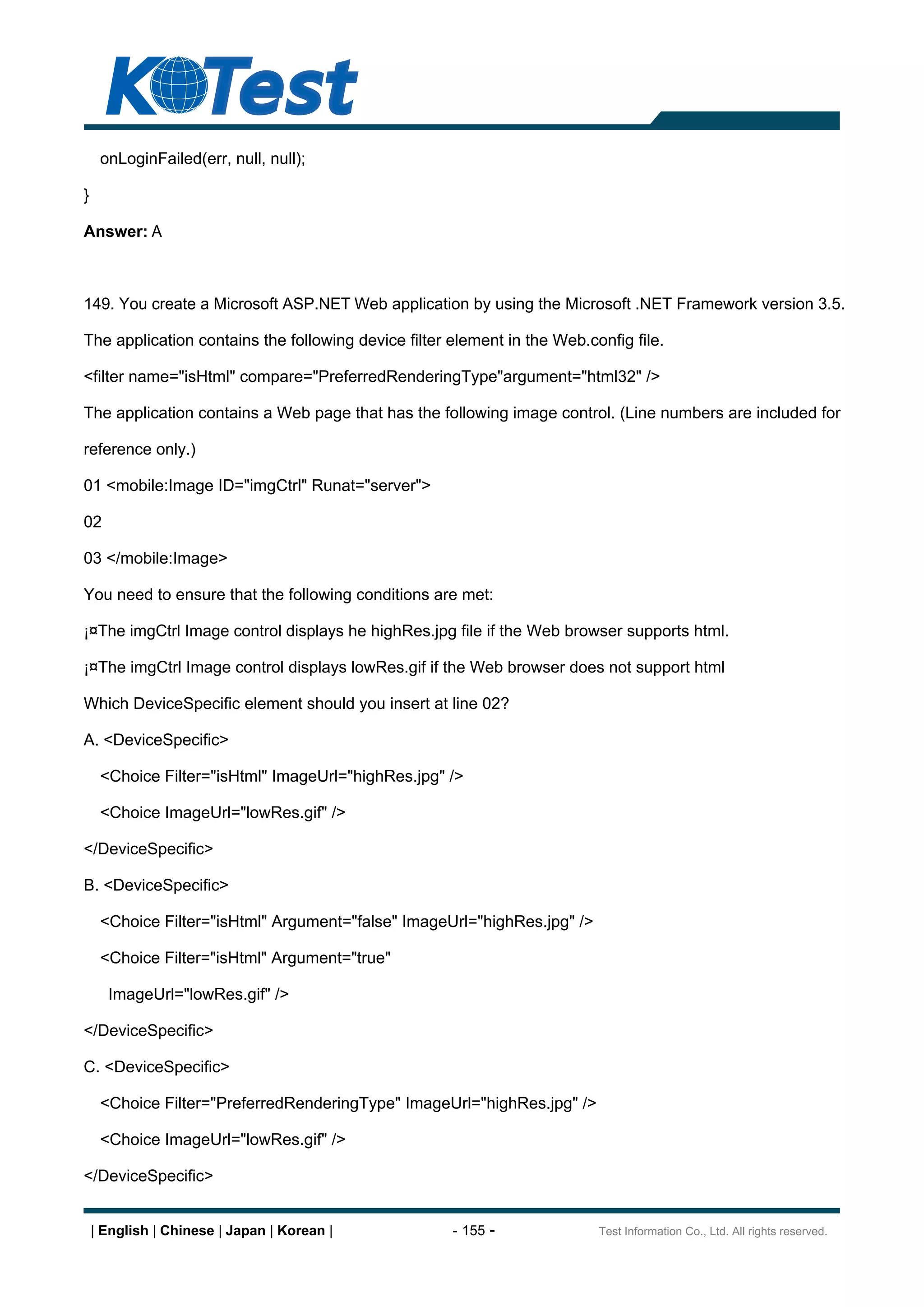 onLoginFailed(err, null, null);

}

Answer: A



149. You create a Microsoft ASP.NET Web application by using the Microsoft .NET Framework version 3.5.

The application contains the following device filter element in the Web.config file.

<filter name="isHtml" compare="PreferredRenderingType"argument="html32" />

The application contains a Web page that has the following image control. (Line numbers are included for

reference only.)

01 <mobile:Image ID="imgCtrl" Runat="server">

02

03 </mobile:Image>

You need to ensure that the following conditions are met:

¡¤The imgCtrl Image control displays he highRes.jpg file if the Web browser supports html.

¡¤The imgCtrl Image control displays lowRes.gif if the Web browser does not support html

Which DeviceSpecific element should you insert at line 02?

A. <DeviceSpecific>

     <Choice Filter="isHtml" ImageUrl="highRes.jpg" />

     <Choice ImageUrl="lowRes.gif" />

</DeviceSpecific>

B. <DeviceSpecific>

     <Choice Filter="isHtml" Argument="false" ImageUrl="highRes.jpg" />

     <Choice Filter="isHtml" Argument="true"

      ImageUrl="lowRes.gif" />

</DeviceSpecific>

C. <DeviceSpecific>

     <Choice Filter="PreferredRenderingType" ImageUrl="highRes.jpg" />

     <Choice ImageUrl="lowRes.gif" />

</DeviceSpecific>


    | English | Chinese | Japan | Korean |           - 155 -              Test Information Co., Ltd. All rights reserved.
 